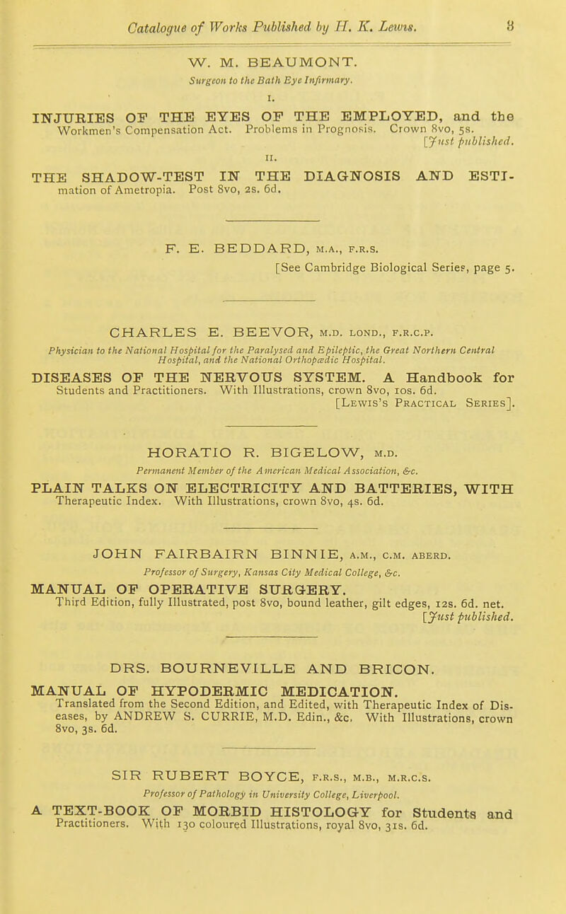 W. M. BEAUMONT. Surgeon to the Bath Eye Infirmary. I. INJURIES OP THE EYES OP THE EMPLOYED, and the Workmen's Compensation Act. Problems in Prognosis. Crown 8vo, 5s. Ijfnst published. II. THE SHADOW-TEST IN THE DIAGNOSIS AND ESTI- mation of Ametropia. Post 8vo, as. 6d. F. E. BEDDARD, m.a., f.r.s. [See Cambridge Biological Series, page 5. CHARLES E. BEEVOR, m.d. lond., f.r.c.p. Physician to the National Hospital for the Paralysed and Epileptic^ the Great Northern Central Hospital, and the National Orthopedic Hospital. DISEASES OP THE NERVOUS SYSTEM. A Handbook for Students and Practitioners. With Illustrations, crown 8vo, los. 6d. [Lewis's Practical Series]. HORATIO R. BIGELOW, m.d. Permanent Member of the American Medical Association, &c. PLAIN TALKS ON ELECTRICITY AND BATTERIES, WITH Therapeutic Index. With Illustrations, crown Svo, 4s, 6d. JOHN FAIRBAIRN BINNIE, a.m., cm. aberd. Professor of Surgery, Kansas City Medical College, &c. MANUAL OP OPERATIVE SURGERY. Third Edition, fully Illustrated, post Svo, bound leather, gilt edges, 12s. 6d. net. l^ust published. DRS. BOURNEVILLE AND BRICON. MANUAL OP HYPODERMIC MEDICATION. Translated from the Second Edition, and Edited, with Therapeutic Index of Dis- eases, by ANDREW S. CURRIE, M.D. Edin., &c. With Illustrations, crown Svo, 3s. 6d. SIR RUBERT BOYCE, f.r.s., m.b., m.r.c.s. Professor of Pathology in University College, Liverpool. A TEXT-BOOK OP MORBID HISTOLOGY for Students and Practitioners. With 130 coloured Illustrations, royal Svo, 31s. 6d.