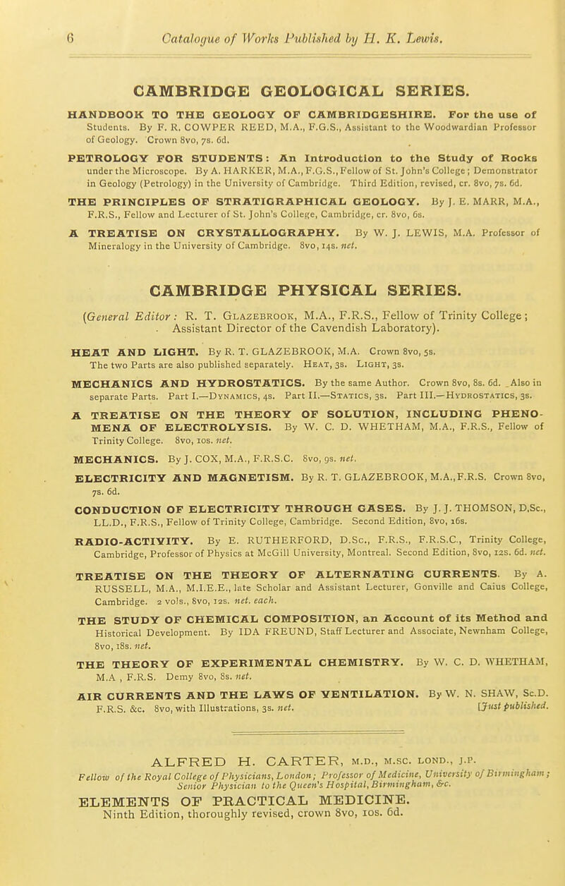 CAMBRIDGE GEOLOGICAL SERIES. HANDBOOK TO THE GEOLOGY OF CAMBRIDGESHIRE. For the use of Students. By F. R. COWPER REED, M.A., F.G.S., Assistant to the Woodwardian Professor of Geology. Crown 8vo, 7s. fid, PETROIiOGY FOR STUDENTS: An Introduction to the Study of Rocks under the Microscope. By A. HARKER, M.A., F.G.S., Fellow of St. John's College ; Demonstrator in Geology (Petrology) in the University of Cambridge. Third Edition, revised, cr. 8vo, 7s. 6d. THE PRINCIPIiES OF STRATIGRAPHICAL GEOLOGY. By J. E. MARK, M.A., F.R.S., Fellow and Lecturer of St. John's College, Cambridge, cr. 8vo, 6s. A TREATISE ON CRYSTALLOGRAPHY. By W. J. LE'WIS, M.A. Professor of Mineralogy in the University of Cambridge. 8vo, 14s. net. CAMBRIDGE PHYSICAL SERIES. (General Editor : R. T. Glazebrook, M.A., F.R.S., Fellow of Trinity College ; Assistant Director of the Cavendish Laboratory). HEAT AND LIGHT. By R. T. GLAZEBROOK, M.A. Crown 8vo, 5s. The two Parts are also published separately. Heat, 3s. Light, 3s. MECHANICS AND HYDROSTATICS. By the same Author. Crown 8vo, 8s. 6d. ^ Also in separate Parts. Part L—Dynamics, 4s. Part H.—Statics, 3s. Part IIL—Hydrostatics, 3s. A TREATISE ON THE THEORY OF SOLUTION, INCLUDING PHENO- MENA OF ELECTROLYSIS. By W. C. D. WHETHAM, M.A., F.R.S., Fellow of Trinity College. 8vo, los. net. MECHANICS. By J. COX, M.A., F.R.S.C. Svo, gs.net. ELECTRICITY AND MAGNETISM. By R. T. GLAZEBROOK, M.A.,F.R.S. Crown Svo, 7s. fid. CONDUCTION OF ELECTRICITY THROUGH GASES. By J. J. THOMSON, D.Sc, LL.D., F.R.S., Fellow of Trinity College, Cambridge. Second Edition, Svo, 16s. RADIO-ACTIVITY. By E. RUTHERFORD, D.Sc, F.R.S., F.R.S.C, Trinity College, Cambridge, Professor of Physics at McGill University, Montreal. Second Edition, Svo, 12s. 6d. net. TREATISE ON THE THEORY OF ALTERNATING CURRENTS. By A. RUSSELL, M.A., M.LE.E., late Scholar and Assistant Lecturer, Gonville and Caius College, Cambridge. 2 vols., Svo, 12s. net. each. THE STUDY OF CHEMICAL COMPOSITION, an Account of its Method and Historical Development. By IDA FREUND, Staff Lecturer and Associate, Newnham College, 8vo, iSs. net. THE THEORY OF EXPERIMENTAL CHEMISTRY. By W. C. D. WHETHAM, M.A , F.R.S. Demy Svo, 8s. net. AIR CURRENTS AND THE LAWS OF VENTILATION. By W. N. SHAW, Sc.D. F.R.S. &c. Svo, with Illustrations, 3S. «ei. [Jiist published. ALFRED H. CARTER, m.d., m.sc. lond., j.p. Fellow of the Royal College 0/Physicians, London; Professor 0/Medicine, University 0/ Bii mingham; Senior Physician to the Queen's Hospital, Birmingham, &c. ELEMENTS OF PHACTICAL MEDICINE. Ninth Edition, thoroughly revised, crown Svo, los. 6d.