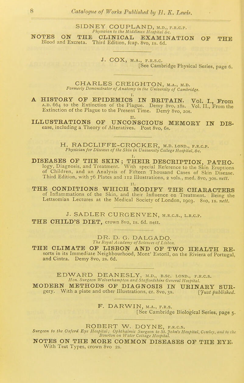 SIDNEY COUPLAND, m.d., f.r.c.p. Physician to the Middlesex Ilnspital &c. NOTES ON THE CLmiCAL EXAMINATION OF THE Blood and Excreta. Third Edition, fcap. 8vo, is. 6d. J. COX, M.A., F.R.S.C. [See Cambridge Physical Series, page 6. CHARLES CREIGHTON, m.a., m.d. Formerly Demonstrator of Anatomy in the University of Cambridge. A HISTOflY OP EPIDEMICS IN BBITAIN. Vol. I., Prom A.D. 664 to the Extinction of the Plague. Demy 8vo, i8s. Vol. II., From the Extinction of the Plague to the Present Time. Demy Svo, 20s. II. ILLUSTRATIONS OP UNCONSCIOUS MEMORY IN Dis- ease, including a Theory of Alteratives. Post Svo, 6s. H. RADCLIFFE-CROCKER, m.d. lond., f.r.c.p. Physician for Diseases of the Skin in University College Hospital, &c. DISEASES OF THE SKIN; THEIR DESCRIPTION, PATHO- logy, Diagnosis, and Treatment. With special Reference to the Skin Eruptions of Children, and an Analysis of Fifteen Thousand Cases of Skin Disease. Third Edition, with 76 Plates and 112 Illustrations, 2 vols., med. Svo, 30s. nett. II. THE CONDITIONS WHICH MODIFY THE CHARACTERS of Inflammations of the Skin, and their Influence on Treatment. Being the Lettsomian Lectures at the Medical Society of London, 1903. Svo, is. we«. J. SADLER CURGENVEN, m.r.c.s., l.r.c.p. THE CHILD'S DIET, crown Svo, is. 6d. nett. DR. D. G. DALGADO. The Royal Academy of Sciences of Lisbon. THE CLIMATE OP LISBON AND OP TWO HEALTH RE- sorts in its Immediate Neighbourhood, Mont' Estoril, on the Riviera of Portugal, and Cintra. Demy Svo, 2s. 6d. EDWARD DEANESLY, m.d., b.sc. lond., f.r.c.s. Hon. Surgeon Wolverhampton and Staffordshire General Hospital. MODERN METHODS OP DIAGNOSIS IN URINARY SUR- gery. With a plate and other Illustrations, cr. Svo, 3s. [Jvst published. F. DARWIN, M.A., f.r.s. [See Cambridge Biological Series, page 5. ROBERT W. DOYNE, f.r.c.s. Surgeon to the Oxford Eye Hospital; Ophthalmic Surgeon to St. John's Hospital, Cowley, and to the Bonrton on Water Cottage Hospital. NOTES ON THE MORE COMMON DISEASES OP THE EYE. With Test Types, crown Svo 2S.