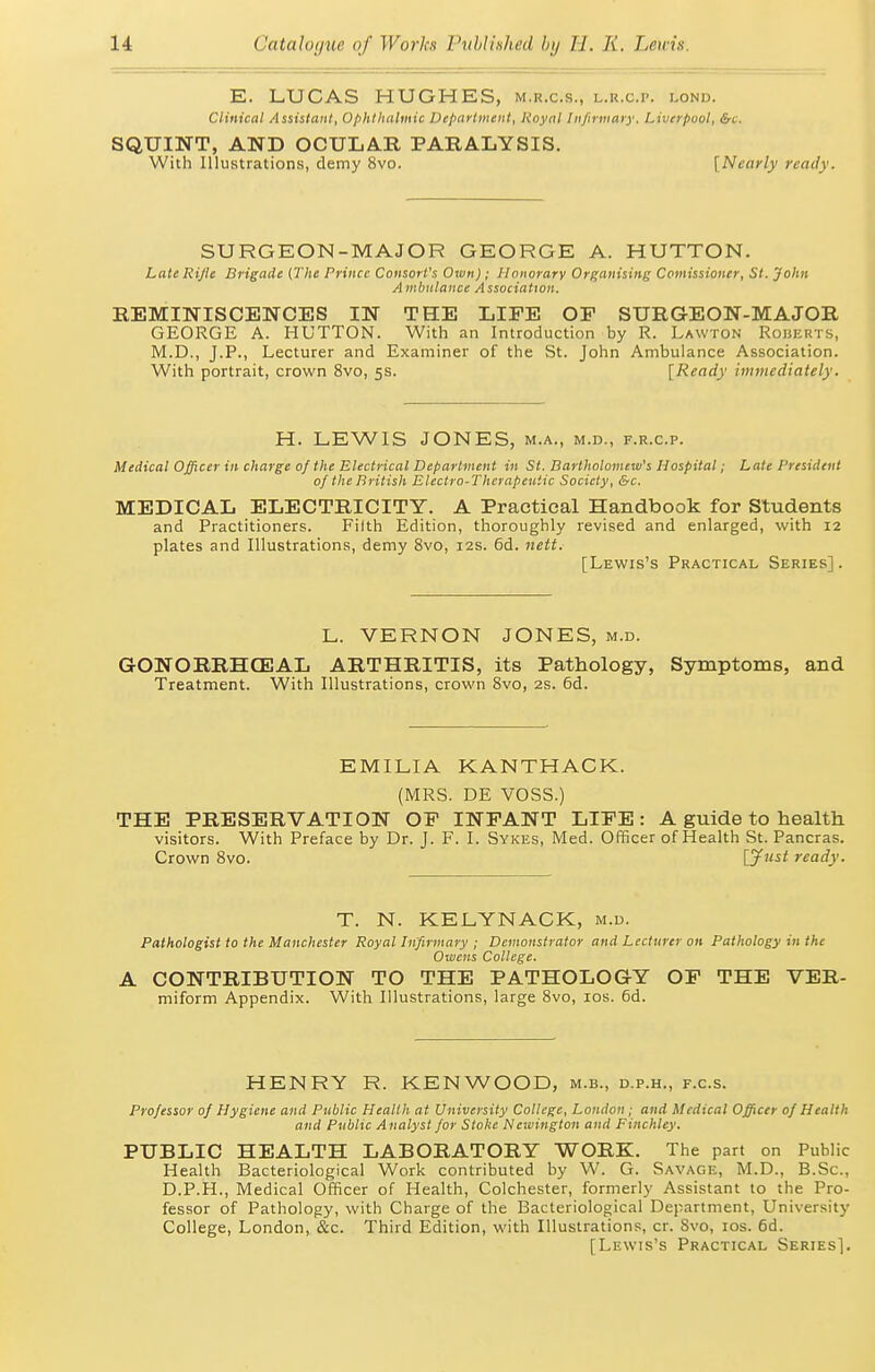 E. LUCAS HUGHES, m.r.c.s., l.r.c.p. lonu. Clinical Assistant, Ophthalmic Department, Rnynl In/irmaiy. Liverpool, &c. SQUINT, AND OCULAR PARALYSIS. With Illustrations, demy 8vo. [Nearly ready. SURGEON-MAJOR GEORGE A. HUTTON. Late Rifle Brigade {The Prince Consort's Own) ; Honorary Organising Comissioner, St. John Ambulance Association. REMINISCENCES IN THE LIFE OP SURGEON-MAJOR GEORGE A. HUTTON. With an Introduction by R. Lawton Roberts, M.D., J.P., Lecturer and Examiner of the St. John Ambulance Association. With portrait, crown 8vo, 5s. [Ready immediately. H. LEWIS JONES, m.a., m.d., f.r.c.p. Medical Officer in charge 0/ the Electrical Department in St. Bartholomew's Hospital; Late President of the British Electro-Therapeutic Society, &c. MEDICAL ELECTRICITY. A Practical Handbook for Students and Practitioners. Filth Edition, thoroughly revised and enlarged, with 12 plates and Illustrations, demy 8vo, 12s. 6d. 7iett. [Lewis's Practical Series]. L. VERNON GONORRHCEAL ARTHRITIS, Treatment. With Illustrations, crown JONES, M.D. its Pathology, Symptoms, and Svo, 2s. 6d. EMILIA KANTHACK. (MRS. DE VOSS.) THE PRESERVATION OP INPANT LIPE: A guide to health visitors. With Preface by Dr. J. F. I. Sykes, Med. Officer of Health St. Pancras. Crown Svo. {jf'i^t ready. T. N. .^x^a-.xx.^wx^. Pathologist to the Manchester Royal Infirmary ; Demonstrator and Lecturer on Pathology in the Owens College. A CONTRIBUTION TO THE PATHOLOGY OP THE VER- miform Appendix. With Illustrations, large Svo, los. 6d. HENRY R. KENWOOD, m.b., d.p.h., f.c.s. Professor of Hygiene and Public Health at University College, London; and Medical Officer of Health and Public Analyst for Stoke Newington and Finchley. PUBLIC HEALTH LABORATORY WORK. The part on Public Health Bacteriological Work contributed by W. G. Savage, M.D., B.Sc, D.P.H., Medical Officer of Health, Colchester, formerly Assistant to the Pro- fessor of Pathology, with Charge of the Bacteriological Department, University College, London, &c. Third Edition, with Illustrations, cr. Svo, los. 6d. [Lewis's Practical Series].