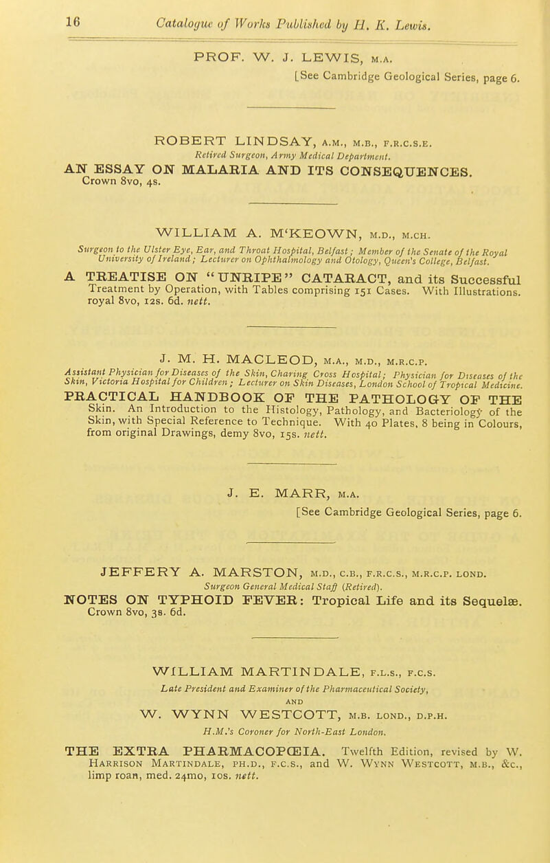 PROF. W. J. LEWIS, M.A. [See Cambridge Geological Series, page 6. ROBERT LINDSAY, a.m., m.b., f.r.c.s.e. Retired Surgeon, Army Medical Department. AN ESSAY ON MALARIA AND ITS CONSEQUENCES. Crown 8vo, 4s. WILLIAM A. M'KEOWN, m.d., m.ch. Surgeon to the Ulster Eye, Ear, and Throat Hospital, Belfast; Member of the Senate of the Royal University of Ireland; Lecturer on Ophthalmology and Otology, Queen's College, Belfast. A TREATISE ON  UNRIPE CATARACT, and its Successful Treatment by Operation, with Tables comprising 151 Cases. With Illustrations, royal 8vo, 12s. 6d. uett. J. M. H. MACLEOD, M.A., M.D., M.R.C.P. Assistant Physician for Diseases of the Skin, Charing Cross Hospital; Physician for Diseases of the Sliin, Vtctorta Hospital for Children; Lecturer on Skin Diseases, London School of Tropical Medicine. PRACTICAL HANDBOOK OF THE PATHOLOGY OF THE Skin. An Introduction to the Histology, Pathology, and Bacteriology of the Skin, with Special Reference to Technique. With 40 Plates. 8 being in Colours, from original Drawings, demy 8vo, 15s. nett. J. E. MARR, M.A. [See Cambridge Geological Series, page 6. JEFFERY A. MARSTON, m.d., c.b., f.r.c.s., m.r.c.p. lond. Surgeon General Medical Stafi {Retired). NOTES ON TYPHOID FEVER: Tropical Life and its Sequelse. Crown 8vo, 38. 6d. WILLIAM MARTIN DALE, f.l.s., f.c.s. Late President and Examiner of the Pharmaceutical Society, AND W. WYNN WESTCOTT, m.b. lond., d.p.h. H.M.'s Coroner for North-East London. THE EXTRA PHARMACOPOEIA. Twelfth Edition, revised by W. Harrison Martindale, ph.d., f.c.s., and W. Wynn Westcott, m.b., &c., limp roan, med. 24mo, los. nett.