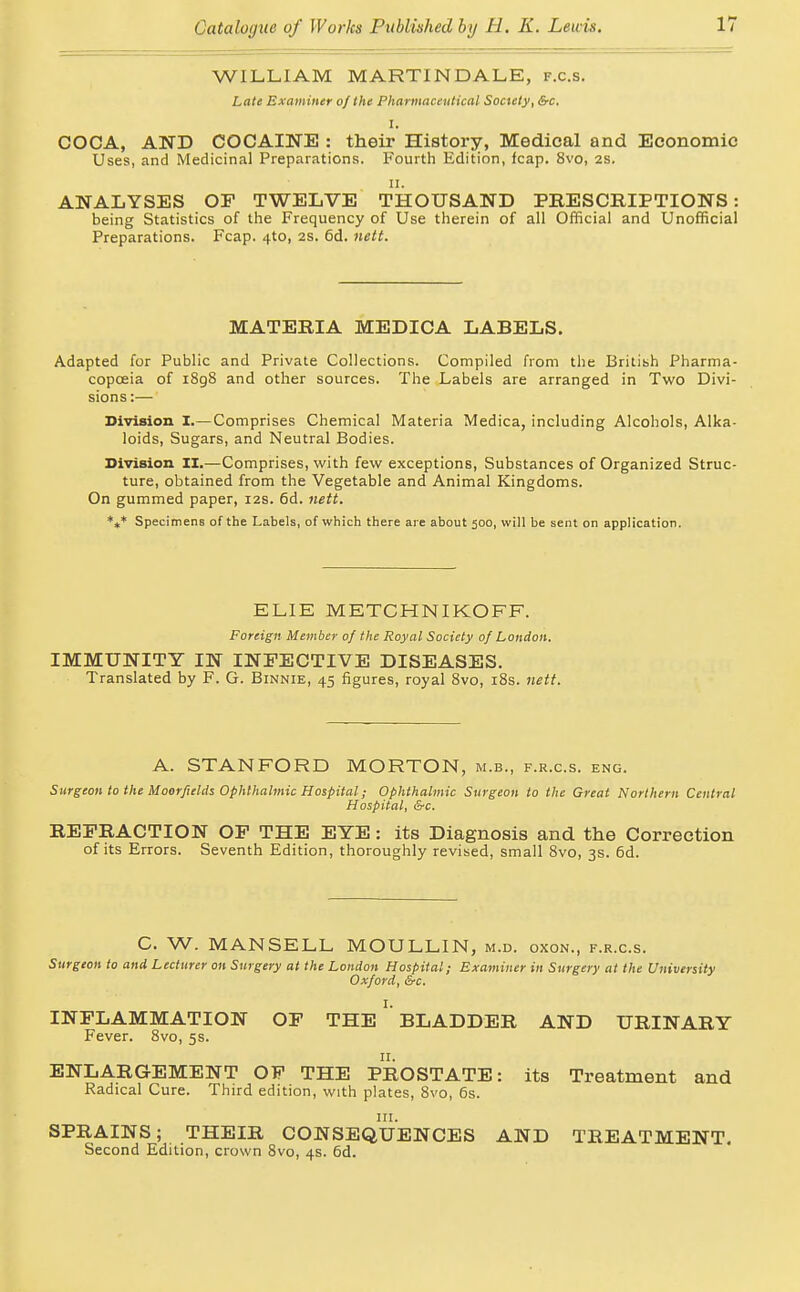 WILLIAM MARTINDALE, f.c.s. Late Examiner of the Phannaccntical Society, &c. I. COCA, AND COCAINE : their History, Medical and Economic Uses, and Medicinal Preparations. Fourth Edition, fcap. 8vo, 2S. II. ANALYSES OP TWELVE THOUSAND PEESCRIPTIONS: being Statistics of the Frequency of Use therein of all Official and Unofficial Preparations. Fcap. 4to, 2s. 6d. nett. MATERIA MEDICA LABELS. Adapted for Public and Private Collections. Compiled from the British Pharma- copoeia of i8g8 and other sources. The Labels are arranged in Two Divi- sions:— Division I.— Comprises Chemical Materia Medica, including Alcohols, Alka- loids, Sugars, and Neutral Bodies. Division II.—Comprises, with few exceptions. Substances of Organized Struc- ture, obtained from the Vegetable and Animal Kingdoms. On gummed paper, 12s. 6d. nett. *„* Specimens of the Labels, of which there are about 500, will be sent on application. ELIE METCHNIKOFF. Foreign Member of the Royal Society of London. IMMUNITY IN INFECTIVE DISEASES. Translated by F. G. Binnie, 45 figures, royal Svo, iSs. nett. A. STANFORD MORTON, m.b., f.r.c.s. eng. Surgeon to the Moorfields Ophthalmic Hospital; Ophthalmic Surgeon to the Great Northern Central Hospital, &c. REERACTION OF THE EYE: its Diagnosis and the Correction of its Errors. Seventh Edition, thoroughly revised, small Svo, 3s. 6d. C. W. MANSELL MOULLIN, m.d. oxon., f.r.c.s. Surgeon to and Lecturer on Surgery at the London Hospital; Examiner in Surgery at the University Oxford, &c. INFLAMMATION OF THE ' BLADDER AND URINARY Fever. Svo, 5s. II. ENLARGEMENT OF THE PROSTATE: its Treatment and Radical Cure. Third edition, with plates, Svo, 6s. SPRAINS; THEIR CONSEQUENCES AND TREATMENT, Second Edition, crown Svo, 4s. 6d.