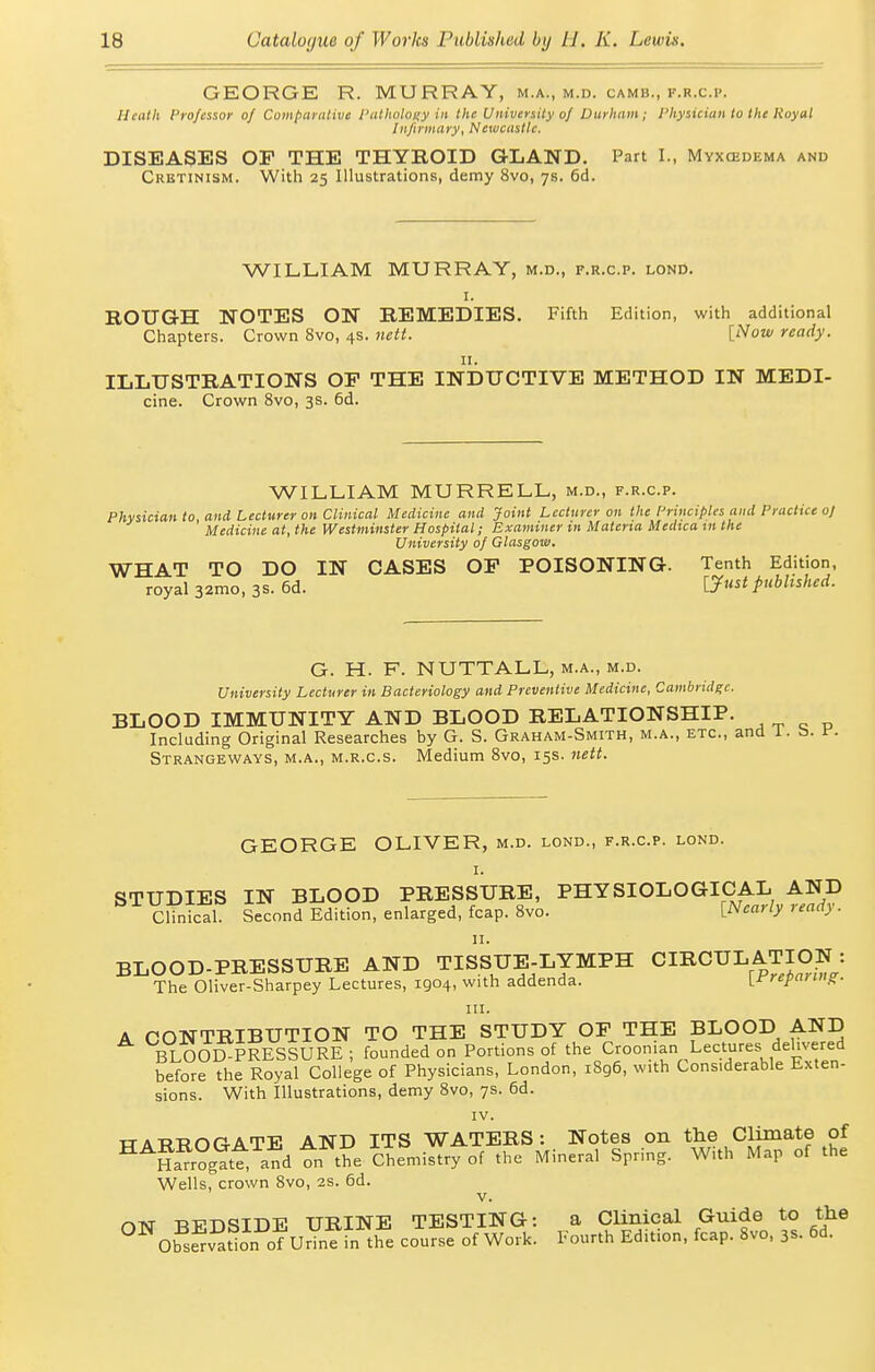 GEORGE R. MURRAY, m.a., m.d. camb., f.r.c.p. Heath Professor of Comparnlive I'athuloiiy in the University of Durham; I'hysiciun to the Royal Infirmary, Newcastle. DISEASES OP THE THYROID GLAND, Part I., Myxedema and Crbtinism. With 25 Illustrations, demy 8vo, 7s. 6d. WILLIAM MURRAY, m.d., f.r.c.p. lonD. I. ROUGH NOTES ON REMEDIES. Fifth Edition, with additional Chapters. Crown 8vo, 4s. nett. [Now ready. II. ILLUSTRATIONS OP THE INDUCTIVE METHOD IN MEDI- cine. Crown 8vo, 3s. 6d. WILLIAM MURRELL, m.d., f.r.c.p. Physician to and Lecturer on Clinical Medicine and Joint Lecturer on the [Principles and Practice oj Medicine at, the Westminster Hospital; Examiner in Materia Medica m the University of Glasgoiu. WHAT TO DO IN CASES OP POISONING. Tenth Edition, royal 32mo, 3s. 6d. published. G. H. F. NUTTALL, m.a., m.d. University Lecturer in Bacteriology and Preventive Medicine, Cambridge. BLOOD IMMUNITY AND BLOOD RELATIONSHIP. Including Original Researches by G. S. Graham-Smith, m.a., etc., ; Strangeways, m.a., m.r.c.s. Medium 8vo, 15s. nett. GEORGE OLIVER, m.d. lond., f.r.c.p. lond. I. STUDIES IN BLOOD PRESSURE, PHYSIOLOGICAL AND CHnical. Second Edition, enlarged, fcap. 8vo. [Nearly ready. BLOOD-PRESSURE AND TISSUE-LYMPH CIRCUL ATION : The Oliver-Sharpey Lectures, 1904, with addenda. \_rrepaniig. III. A CONTRIBUTION TO THE STUDY OF THE BLOOD AND BLOOD^PRESSURE ; founded on Portions of the Croonian Lectures dehvered before the Royal College of Physicians, London, 1896, with Considerable Exten- sions. With Illustrations, demy 8vo, 7s. 6d. IV. TTATfTJOGATE AND ITS WATERS: Notes on the Climate of ^^Ha^r?g?tt and tn the Chemistry of the Mineral Spring. With Map of the Wells, crown 8vo, 2S. 6d. V. oT\r -RVDSIDE URINE TESTING: a Clinical Guide to the ^^ObsSv^tlon oTuJine fn t£ course of Work. Fourth Edition, fcap. 8vo, 3s. 6d.