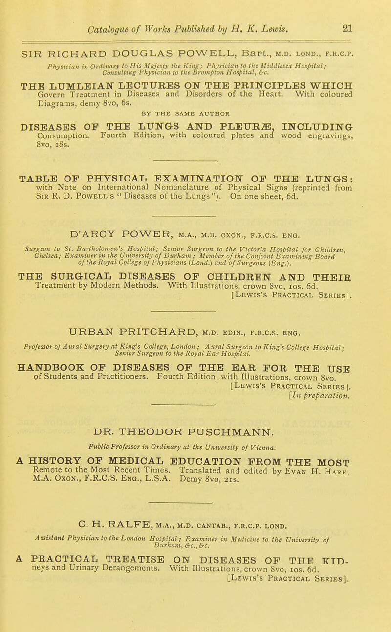 SIR RICHARD DOUGLAS POWELL, Bart., m.d. lond., f.r.c.p. Physician in Ordinary to His Majesty the Kiiij;; Physician to the Middlesex Hospital; Consulting Physician to the Brampton Hospital, &c. THE LUMLEIAN LECTUBES ON THE PRINCIPLES WHICH Govern Treatment in Diseases and Disorders of the Heart. With coloured Diagrams, demy 8vo, 6s. BY THE SAME AUTHOR DISEASES OF THE LUNGS AND PLEURJE, INCLUDING Consumption. Fourth Edition, with coloured plates and wood engravings, 8vo, i8s. TABLE OP PHYSICAL EXAMINATION OP THE LUNGS: with Note on International Nomenclature of Physical Signs (reprinted from Sir R. D. Powell's  Diseases of the Lungs). On one sheet, 6d. D'ARCY POWER, m.a., m.b. oxon., f.r.c.s. eng. Surgeon to St. Bartholomew's Hospital; Senior Surgeon to the Victoria Hospital for ChiUlrtit, Chelsea; Examiner in the University of Durham; Member of the Conjoint Examining Boat A of the Royal College of Physicians (Lond.) and of Surgeons (Eng.). THE SURGICAL DISEASES OP CHILDREN AND THEIR Treatment by Modern Methods. With Illustrations, crown Bvo, los. 6d. [Lewis's Practical Series]. URBAN PRITCHARD, m.d. edin., f.r.c.s. eng. Professor oj A ural Surgery at King's College, London ; A ural Surgeon to King's College Hospital; Senior Surgeon to the Royal Ear Hospital. ' HANDBOOK OP DISEASES OP THE EAR POR THE USE of Students and Practitioners. Fourth Edition, with Illustrations, crown 8vo. [Lewis's Practical Series]. [In preparation. DR. THEODOR PUSCHMANN. Public Professor in Ordinary at the Umversity of Vienna. A HISTORY OP MEDICAL EDUCATION PROM THE MOST Remote to the Most Recent Times. Translated and edited by Evan H Hare M.A. Oxon., F.R.C.S. Eng., L.S.A. Demy 8vo, 21s. C. H. RALFE, M.A., M.D. CANTAB., F.R.C.P. LOND. Assistant Physician to the London Hospital; Examiner in Medicine to the University of Durham, &c., &c. A PRACTICAL TREATISE ON DISEASES OP THE KID- neys and Urmary Derangements. With Illustrations, crown 8vo, los. 6d. [Lewis's Practical Series].