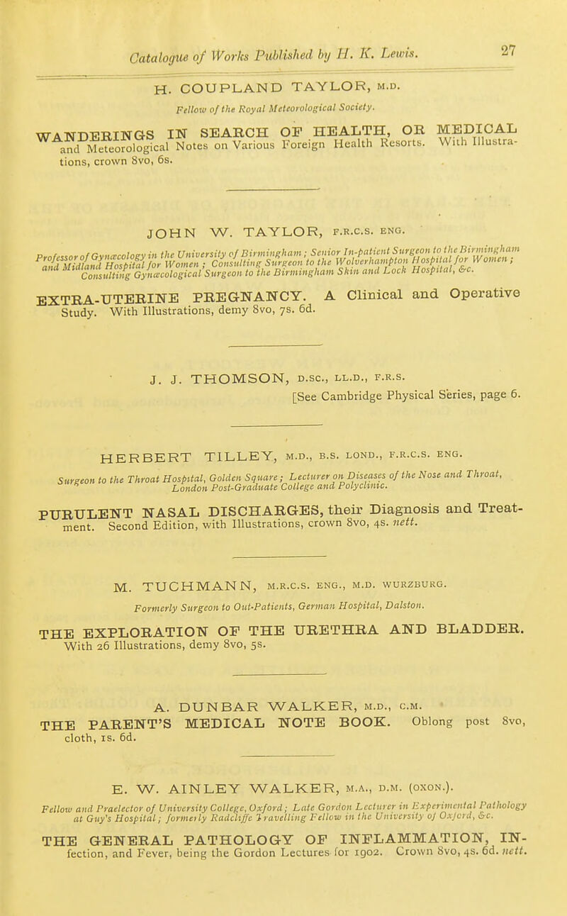 H. COUPLAND TAYLOR, m.d. Fellow of the Royal Meteorological Society. WANDERINGS IN SEABCH OP HEALTH, OR MEDICAL a?d Meteorological Notes on Various Foreign Health Resorts. Wuh Uluslra- tions, crown Svo, 6s. JOHN W. TAYLOR, f.r.c.s. eng. ana ^f'^'^ll^^i^lf^ Gynecological Snrgeon to the Birmingham Skm and Lock Hospital, &c. EXTRA-UTERINE PREGNANCY. A Clinical and Operative Study. With Illustrations, demy Svo, 7s. 6d. J. J. THOMSON, D.SC, LL.D., F.R.S. [See Cambridge Physical Series, page 6. HERBERT TILLEY, m.d., b.s. lond., f.r.c.s. eng. Surgeon to the Throat Hospital, Golden Square; Lecturer on Diseases of the Nose and Throat, London Post-Graduate College and Polyclinic. PURULENT NASAL DISCHARGES, their Diagnosis and Treat- ment. Second Edition, with Illustrations, crown Svo, 4s. nett. M. TUCHMANN, m.r.c.s. eng., m.d. wuuzburg. Formerly Surgeon to Out-Patients, German Hospital, Dalston. THE EXPLORATION OF THE URETHRA AND BLADDER. With 26 Illustrations, demy Svo, 5s. A. DUNBAR WALKER, m.d., cm. THE PARENT'S MEDICAL NOTE BOOK. Oblong post Svo, cloth, IS. 6d. E. W. AINLEY WALKER, m.a., d.m. (oxon.). Fellow and Praelector of University College, Oxford; Late Gordon Lecturer in Experimental Pathology at Guy's Hospital; formeily Radchffe Inivelliiig Fellvw in the University o] Oxjcrd, Sc. THE GENERAL PATHOLOGY OF INFLAMMATION, IN- fection, and Fever, being the Gordon Lectures for 1902. Crown Svo, 4s. 6d. iictt.