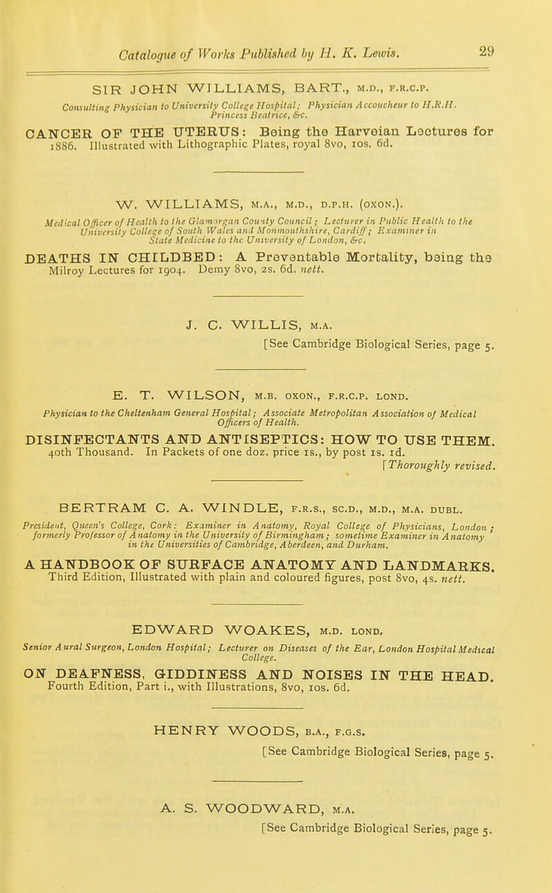 SIR JOHN WILLIAMS, BART., m.d., f.r.c.p. Comultmg Physician to University Collage Hospital; Physician Accoucheur to II.R.Ii. Princess Beatrice, &c. CANCER OF THE UTERUS: Boing the Harveian Loctures for 1886. Illustrated with Lithographic Plates, royal 8vo, los. 6d. W. WILLIAMS, M.A., M.D., D.P.H. (OXON.). Medical Officer of Health to the Glamorgan Cowity Council; Lecturer in Public Health to the University College of South Wales and Monmouthshire, Cariliff; Examiner in State Medicine to the University of Loudon, &c. DEATHS IN CHILDBED: A Preventable Mortality, baiag the Milroy Lectures for 1904. Demy 8vo, 2S. 6d. nett. J. C. WILLIS, M.A. [See Cambridge Biological Series, page 5. E. T. WILSON, M.B. OXON., f.r.c.p. lond. Physician to the Cheltenham General Hospital; Associate Metropolitan Association of Medical Officers of Health. DISINFECTANTS AND ANTISEPTICS: HOW TO USE THEM. 40th Thousand. In Packets of one doz. price is., by post is. id. \ Thoroughly revised. BERTRAM C. A. WINDLE, f.r.s., sc.d., m.d., m.a. duel. President, Queen's College, Cork: Examiner in Anatomy, Royal College of Physicians, London- formerly Professor of A natomy in the University of Birmingham ; sometime Examiner in A natomy ' in the Universities of Cambridge, Aberdeen, and Durham. A HANDBOOK OF SURFACE ANATOMY AND LANDMARKS. Third Edition, Illustrated with plain and coloured figures, post 8vo, 4s. nett. EDWARD WOAKES, m.d. lond. Senior Aural Surgeon, London Hospital; Lecturer on Diseases of the Ear, London Hospital Medical College. ON DEAFNESS, GIDDINESS AND NOISES IN THE HEAD. Fourth Edition, Part i., with Illustrations, 8vo, los. 6d. HENRY WOODS, b.a., f.g.s. [See Cambridge Biological Series, page 5. A. S. WOODWARD, m.a. [See Cambridge Biological Series, page 5.