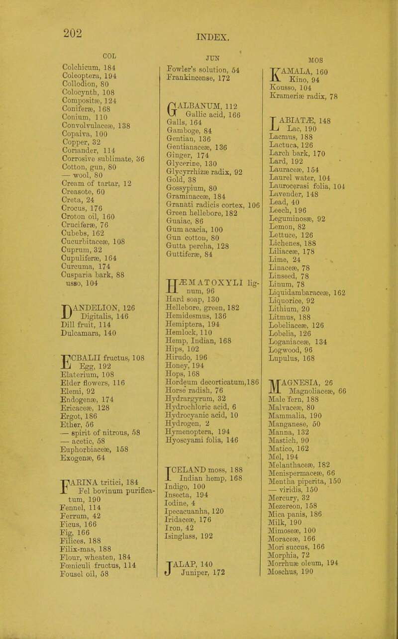 INDEX. COL Colchicum, 184 Coleoptera, 194 Collodion, 80 Colocyntb, 108 CompositsB, ] 24 Coniferse, 168 Conium, 110 Convolvulacose, 138 Copaiva, 100 Copper, 32 Coriander, 114 Corrosive sublimate, 36 Cotton, gun, 80 — wool, 80 Cream of tartar, 12 Creasote, 60 Creta, 24 Crocus, 176 Croton oil, 160 Cruciferse, 76 Cubebs, 162 Cucurbitacese, 108 Cuprum, 32 Cupuliferse, 164 Curcuma, 174 Cusparia bark, 88 usso, 104 DANDELION, 126 Digitalis, 146 Dill fruit, 114 Dulcamara, 140 ECBALII fructus, 108 Egg, 192 Elaterium, 108 Elder flowers, 116 Elemi, 92 Endogense, 174 Ericacese, 128 Ergot, 186 Ether, 56 — spirit of nitrous, 58 — acetic, 58 Euphorbiacese, 158 Exogense, 64 FARINA tritiei, 184 Eel bovinum puriflca- turn, 190 Fennel, 114 Ferrum, 42 Ficus, 166 Fig, 166 Filices, 188 Filix-mas, 188 Flour, wheaten, 184 Foeniculi fructus, 114 Fousel oil, 58 JTJIT Fowler's solution, 64 Frankincense, 172 GALBANUM, 112 Gallic acid, 166 Galls, 164 Gamboge, 84 Gentian, 136 Gentianaceae, 136 Ginger, 174 Glycerine, 130 Glycyrrhizse radix, 92 Gold, 38 Gossypium, 80 Graminaceae, 184 Granati radicis cortex, 106 Green hellebore, 182 Guaiac, 86 Gum acacia, 100 Gun cotton, 80 Gutta percha, 128 Guttiferse, 84 H^MATOXYLI lig- num, 96 Hard soap, 130 Hellebore, green, 182 Hemidesmus, 136 Hemiptera, 194 Hemlock, 110 Hemp, Indian, 168 Hips, 102 Hirudo, 196 Honey,' 194 Hops, 168 Hordeum decorticatum,186 Horse radish, 76 Hydrargyrum, 32 Hydjochloric acid, 6 Hydrocyanic acid, 10 Hydrogen, 2 Hymenoptera, 194 Hyoscyami folia, 146 JOEL AND moss, 188 JL Indian hemp, 168 Indigo, 100 Insecta, 194 Iodine, 4 Ipecacuanha, 120 Iridaceae, 176 Iron, 42 Isinglass, 192 JALAP, 140 Juniper, 172 MOS EAMALA, 160 Kino, 94 Kousso, 104 Krameriee radix, 78 LABIATE, 148 Lac, 190 Lacmus, 188 Lactuca, 126 Larch bark, 170 Lard, 192 Lauraeeae, 154 Laurel water, 104 Laurocerasi folia, 104 Lavender, 148 Lead, 40 Leech, 196 Leguminosae, 92 Lemon, 82 Lettuce, 126 Lichenes, 188 Liliaceae, 178 Lime, 24 Linacese, 78 Linseed, 78 Linum, 78 Liquidambaraceae, 162 Liquorice, 92 Lithium, 20 Litmus, 188 LobeliaceaB, 126 Lobelia, 126 Loganiaceae, 134 Logwood, 96 Lupulus, 168 MAGNESIA, 26 Magnohaceae, 66 Male fern, 188 Malvaceae, 80 Mammalia, 190 Manganese, 50 Manna, 132 Mastich, 90 Matico, 162 Mel, 194 Melanthaceae, 182 Menispermaceae, 66 Mentha piperita, 150 — viridis, 150 Mercury, 32 Mezereon, 158 Mica panis, 186 Milk, 190 Mimoseae, 100 Moraceae, 166 Mori succus, 166 Morphia, 72 Morrhuae oleum, 194 Moschus, 190