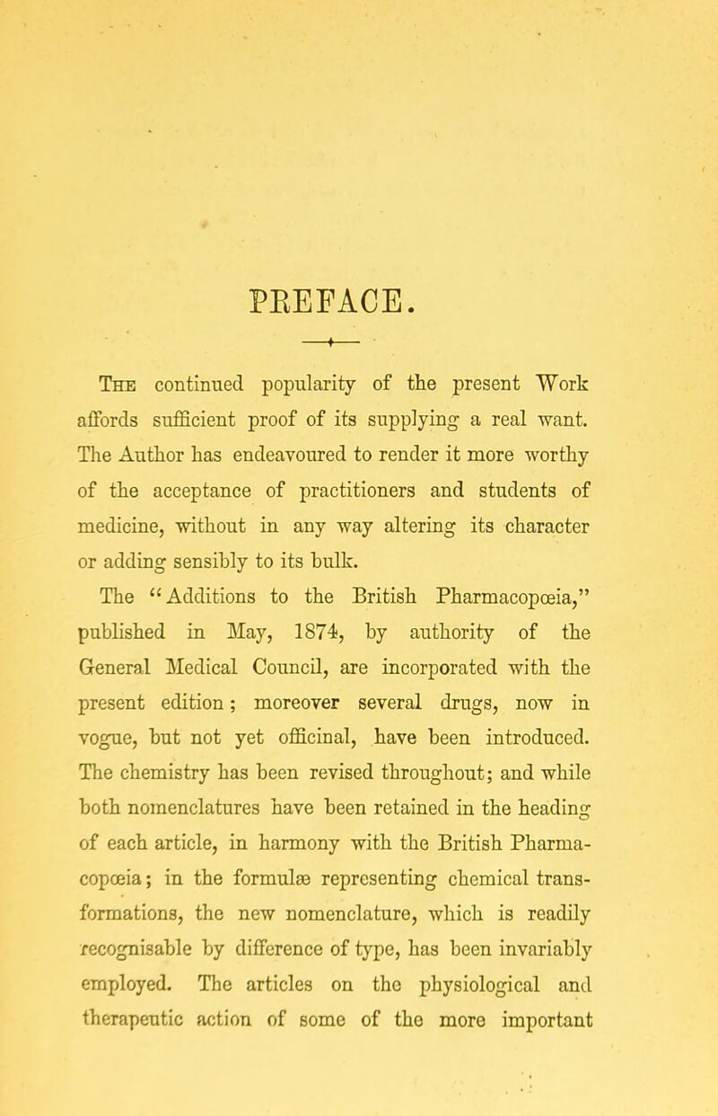 PEEFACE. —♦— The continued popularity of the present Work affords sufScient proof of its supplying a real want. The Author has endeavoured to render it more worthy of the acceptance of practitioners and students of medicine, without in any way altering its character or adding sensibly to its bulk. The Additions to the British Pharmacopoeia, published in May, 1874, by authority of the General Medical Council, are incorporated with the present edition; moreover several drugs, now in vogue, but not yet officinal, have been introduced. The chemistry has been revised throughout; and while both nomenclatures have been retained in the heading of each article, in harmony with the British Pharma- copoeia ; in the formulae representing chemical trans- formations, the new nomenclature, which is readily recognisable by difference of type, has been invariably employed. The articles on the physiological and therapeutic action of some of the more important