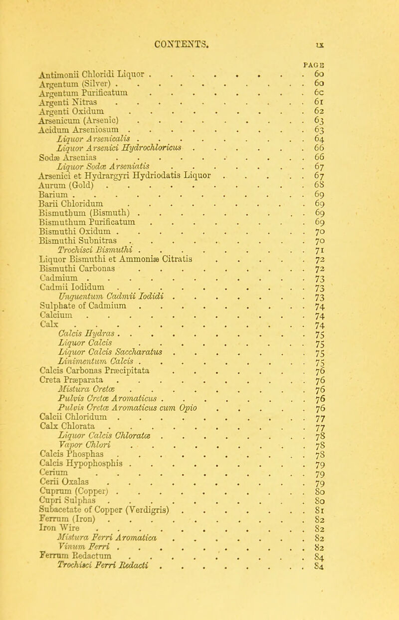 PAGE Antimonii ChloriclL Liquor 60 Argeutiim (Silver) 60 Argentum Pui-iticatum 6c Argenti Nitras 6r Argenti Oxidum 62 Arsenicum (Arsenic) . . . 63 Acidum Ai-seniosum 63 Liquor A rsenicalis 64 Liquvr Arsenid Hydrochloricus 66 Sodre Arsenias 66 Liquor Sudae Arseniatis ....... 67 Arsenici et HydrargjTi Hydriodatis Liquor 67 Anrum (Gold) 68 Barium . 69 Barii Chloridura .69 Bismuthum (Bismutli) . 69 Bismuthum Purificatum 69 Bismuthi Oxidum 70 Bismuth! Subnitras . 70 Trochisci Bismuthi 71 Liquor Bismuthi et Ammonias Citratis 72 Bismuthi Carbonas 72 Cadmium ........... 73 Cadmii lodidum 73 Unguentum Cadmii lodidi 73 Sulphate of Cadmium 74. Calcium ........... 74 Calx 74 CaJcis Hydras 75 Liquor Calais 75 Liquor Calcis Saccharaius ....... 75 Linimentum Calcis ... ...... 75 Calcis Cai-bonas Pnecipitata 76 Greta Praaparata 76 Misiura Cretce ......... 76 Pulvis CrdcB Aromaiicus . . . . . . . . 76 PuloLi Cretcs Aromaticus cum Opio 76 CalcU Chloridiim . • • 77 Cabc Chlorata 77 Liquor Calcis Chlorates 78 Vapor Chlori 78 Calcis Phosphas 78 Calcis Hypophosphis 79 Cerium 79 Cerii O.xalas 79 Cuprum (Copper; 80 Cupri Sulphas 80 Subacetate of Copper (Verdigris) 81 Ferrum (Iron) 82 Iron Wire 82 Mistura Perri Aromalicn 82 Vinum Perri 82 Fermm Kedactum . .84 Trochitci Perri Pedadi S4