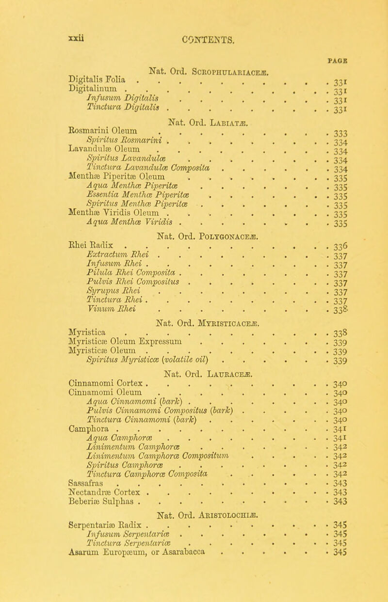 PAGE Nat. Ord. ScROPnuLARiACEa!. Digitalis Folia 331 Digitalinum * . . • • 33i /nficsum Digitalis 331 Tinctura Digitalis 331 Nat. Ord. LABiATiE. Rosmariiii Oleum 333 Spiritus llosmarini 334 Lavandiilce Oleum 334 S2nritus Zavandulce ........ 334 Tinctura Lavanduloe Corrvposila 334 Menthse Piperitaj Oleum 335 Aqua Mentha: Piperitce ....... 335 Essentia Mentha Piperitos 335 Spiritus Menthoe Piperitce 335 Menthae Viridis Oleum 335 Aqica Mentha Viridis 335 Nat. Ord. POLTGONACEiE. Khei Radix 336 Extractum Rhei 337 Infusum Rhei 337 Pilula Rhei Composita 337 Pulvis Rhei Compositus 337 Syriipus Rhei 337 Tinctura Rhei 337 Vinum Rhei 338 Nat. Ord. Mteisticace^. Myristica 338 Myristic£e Oleum Expressum 339 Myristicte Oleum 339 Spiritus Myristicce (volatile oil) 339 Nat. Ord. LAUEACEi!. Cinnamomi Cortex 340 Cinuamomi Oleum 340 Aqua Cinnamomi (bark) 340 Pulvis Cinnamomi Compositus (bark) 340 Tinctura Cinnamomi (bark) 340 Camphora 341 Aqua Camphorce 341 lAnimentum Camphorce 342 Linimentum Camphorce Compositum 343 Spiritus Camphorce 34-2 Tinctura Camphorce Cmnposita 342 Sassafras 343 Nectandrse Cortex 343 Beberise Sulphas 343 Nat. Ord. Akistolochm. Serpentaria) Eadix 34S Jnfusum Serpentarice 345 Tinctura Seipeniarice 345 Asarum Europceum, or Asai'aliacca 345