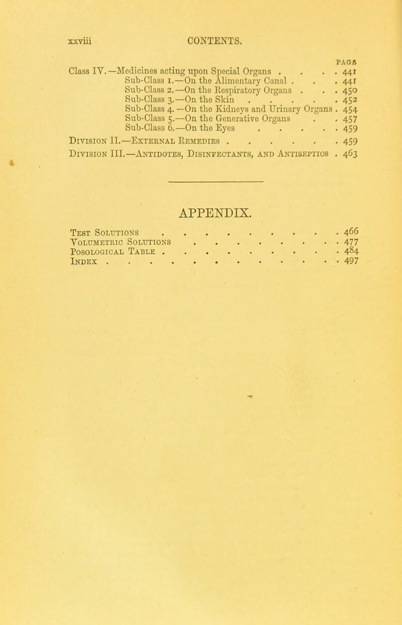 FAOA Class IV. —Medicines acting upon Special Organs , . . . 441 Sub-Class I.—On the Alimentary Canal . . . 441 Sub-Class 2.—On the Respiratory Organs . . .450 Sub-Class 3.—On the Skin 452 Sub-Class 4. —On the Kidneys and Urinary Organs . 454 Sub-Class 5.—On the Generative Organs . . 457 Sub-Class 6.—On the Eyes 459 Division II.—External Remedies 459 Division III.—Antidotes, Disinfectants, and Antiseptics . 463 ft APPENDIX. Test Solutions 466 Yolttmetiiic Solutions 477 Posological Table 484 Index 497