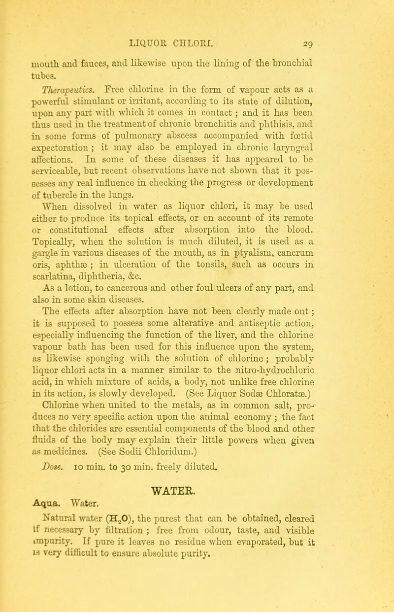 mouth and fauces, and likewise upon tlie lining of the bronchial tubes. Therapeutics. Free chlorine in the form of vapour acts as a powerful stimulant or initant, according to its state of dilution, iipon any part with which it conies in contact; and it has been thus used in the treatment of chronic bronchitis and phthisis, and in some forms of pulmonary abscess accompanied with foetid expectoration; it may also be employed in chronic laryngeal atl'ections. In some of these diseases it has appeared to be ser\-iceable, but recent observations have not sho'wn that it pos- Gesses any real influence in checking the progress or development of tubercle in the lujigs. When dissolved in water as liquor chlori, it may be used either to produce its topical effects, or on account of its remote or constitutional effects after absorption into the blood. Topically, when the solution is much diluted, it is used as a gargle in various diseases of the mouth, as in ptyalism, cancrum oris, aphthce ; in ulceration of the tonsils, such as occurs in scarlatina, diphtheria, &c. As a lotion, to cancerous and other foul ulcers of any part, and also in some skin diseases. The effects after absorption have not been clearly made out; it is supposed to possess some alterative and antiseptic action, especially influencing the function of the liver, and the chlorine vapour bath has been used for this influence upon the system, as likewise sponging with the solution of chlorine ; probably liquor chlori acts in a manner sunilar to the nitro-hydrochloric acid, in which mixture of acids, a body, not unlike free chlorine in its action, is slowly developed. (See Liquor Sodse Chloratse.) Chlorine when united to the metals, as in common salt, pro- duces no very specific action upon the animal economy ; the fact that the chlorides are essential components of the blood and other fluids of the body may explain their little powers when given as medicines. (See Sodii Cliloridum.) Dote. 10 min. to 30 min. freely diluted. WATER. Aqua. Water, Natural water (H^O), the purest that can be obtained, cleared If necessary by filtration ; free from odour, taste, and visible impurity. If pure it leaves no residue when evaporated, but it IS very difficult to ensure absolute purity.