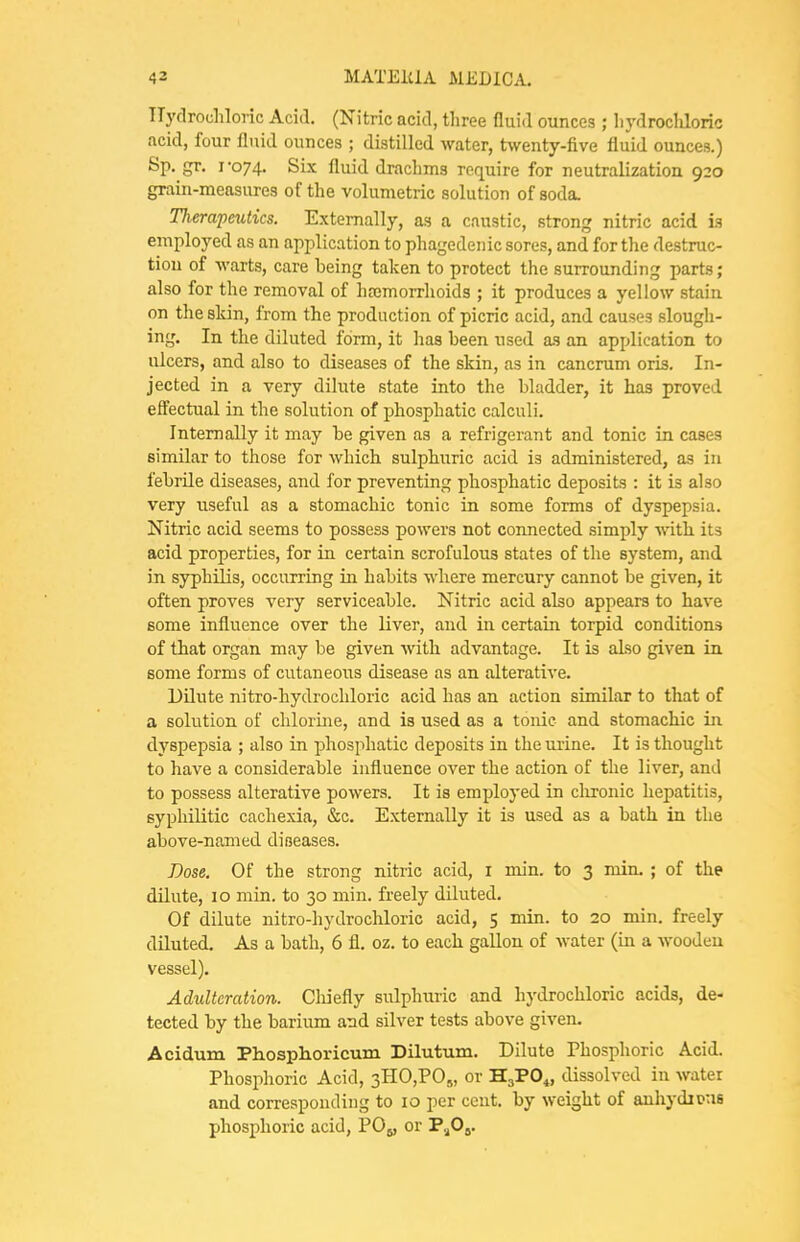 TTyflrochloric Acid. (Nitric acid, three fluid ounces ; li)'droclilorio acid, four fluid ounces ; distilled water, frvventy-five fluid ounces.) Sp. gr. 1-074. Six fluid drachms require for neutralization 920 grain-measures of the volumetric solution of soda. Tlierapeutics. Externally, as a caustic, strong nitric acid is employed as an application to phagedenic sores, and for the destruc- tion of warts, care being taken to protect the surrounding parts; also for the removal of hrcmorrhoids ; it produces a yellow stain on the skin, from the production of picric acid, and causes slough- ing. In the diluted form, it has been used as an application to ulcers, and also to diseases of the skin, as in cancrum oris. In- jected in a very dilute state into the bladder, it has proved effectual in the solution of phosphatic calculi. Internally it may be given as a refi'igerant and tonic in cases similar to those for which sulphuric acid is administered, as in febrile diseases, and for preventing phosphatic deposits : it is also very useful as a stomachic tonic in some forms of dyspepsia. Nitric acid seems to possess powers not connected simply with its acid properties, for in certain scrofulous states of the system, and in syphilis, occurring in habits where mercury cannot be given, it often proves very serviceable. Nitric acid also appears to have some influence over the liver, and in certain torpid conditions of that organ may be given with advantage. It is also given in. some forms of cutaneous disease as an alterative. Dilute nitro-hydrochloric acid has an action similar to that of a solution of chlorme, and is used as a tonic and stomachic in dyspepsia ; also in phosphatic deposits in the mine. It is thought to have a considerable influence over the action of the liver, and to possess alterative powers. It is employed in clironic hepatitis, syphilitic cachexia, &c. Externally it is used as a bath in the above-named diseases. Dose. Of the strong nitric acid, i min. to 3 min. ; of the dilute, 10 min. to 30 min. freely diluted. Of dilute nitro-hydrochloric acid, 5 min. to 20 min. freely diluted. As a bath, 6 fl. oz. to each gallon of water (in a wooden vessel). Adulteration. Cliiefly sulphuric and hydrochloric acids, de- tected by the barium and silver tests above given. Acidum Phosphoricum Dilutum. Dilute Phosphoric Acid. Phosphoric Acid, 3H0,P0,„ or HjPO^ dissolved in water and corresponding to 10 per cent, by weight of auhydiuus phosphoric acid, PO5, or T,fiy