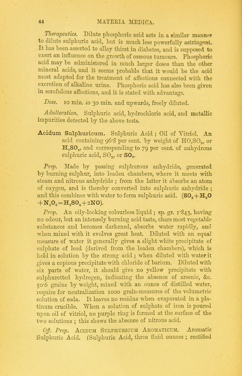 nierapeutics. Dilute phosphoric acid acts in a similar mannM to dilute sulphuric acid, but is much less powerfully astringent. It has been asserted to allay thirst in diabetes, and is supposed to exert an influence on the growth of osseous tumours. Pliosphoric acid may be administered in much larger doses than the other mineral acids, and it seems probable that it would be the acid most adapted for the treatment of affections connected with the excretion of alkaline urine. Phosphoric acid has also been given in scrofulous affections, and it is stated with advantage. Dose. lo min. co 30 min. and upwards, freely diluted. Adulteration, Sulphuric acid, hydrochloric acid, and metallic impurities detected by the above tests. Acidum Sulphurieum. Sulphuric Acid ; Oil of Vitriol. An acid containing 96'8 per cent, by weight of HO,SOj, or HaSO^, and corresponding to 79 per cent, of anhydrous sulphuric acid, SO3, or SO3. Prep. Made by passing sulphurous anhydride, generated by burning sulphur, into leaden chambers, where it meets with steam and nitrous anhydride ; from the latter it absorbs an atom of oxygen, and is thereby converted iuto sulphuric anliydride ; and this combines with water to form sulphuric acid. (SO^+HjO +N,03=H,S0,+2N0). Prop. An oily-looking colourless liquid ; sp. gr. 1*843, having no odour, but an intensely burning acid taste, chars most vegetable substances and becomes darkened, absorbs water rapidly, and when mixed with it evolves great heat. Diluted with an equal measure of water it generally gives a slight white precipitate of sulphate of lead (derived from the leaden chambers), which is held in solution by the strong acid ; when diluted with water it gives a copious precipitate with chloride of barium. DUuted with six parts of water, it should give no yellow precipitate with sulphuretted hydrogen, indicating the absence of arsenic, &c. 50'6 grains by weight, mixed Avith an oimce of distilled water, require for neutralization 1000 graia-measures of the volumetric solution of soda. It leaves no residue when evaporated in a pla- tinum crucible. When a solution of sulphate of iron is poured upon oU. of vitriol, no purple riug is formed at the surface of the two solutions ; this shows the absence of nitrous acid. Of. Prep. AciDUii SuLPHURicuii Aromaticum. Aromatic Sulph\iric Acid. (Sulphuric Acid, three fluid ounces ; rectified