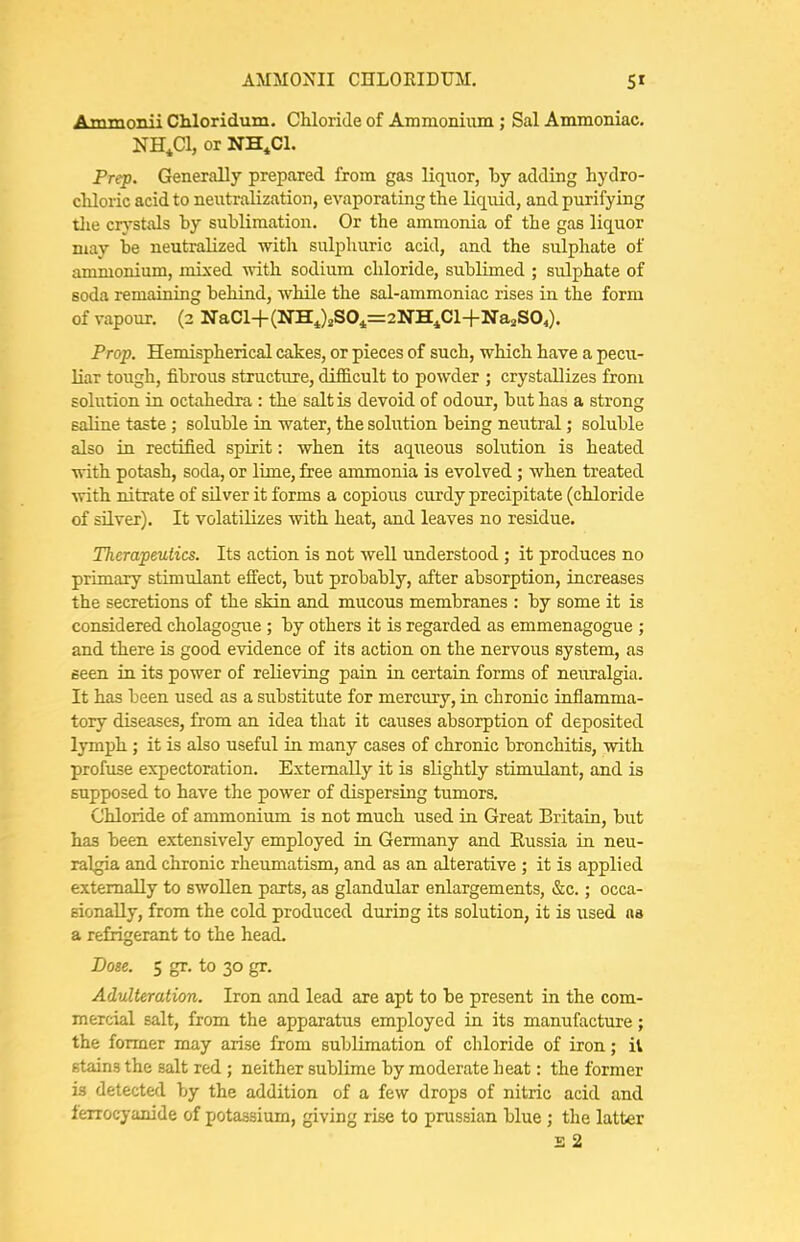 Ammonii Chloridum, Chloride of Ammonium ; Sal Ammoniac. NH^Cl, or NH^Cl. Prep. Generally prepared from gas liquor, by adding hydro- chloric acid to neutralization, evaporating the liquid, and purifying tlie cr}^stals by sublimation. Or the ammonia of the gas liquor may be neutralized with sulphuric acid, and the sulphate of ammonium, mixed with sodium chloride, sublimed ; sulphate of soda remaining behind, while the sal-ammoniac rises in the form of vapour. (3 Na.Cl+{l>lH.^)2SO^=2NSJCl+-Na^SO^). Prop. Hemispherical cakes, or pieces of such, which have a pecu- liar tough, fibrous structure, difficult to powder ; crystallizes from solution in octahedra : the salt is devoid of odour, but has a strong saline taste ; soluble in water, the solution being neutral; soluble also in rectified spirit: when its aqueous solution is heated with potash, soda, or lime, free ammonia is evolved ; when treated with nitrate of silver it forms a copious curdy precipitate (chloride of silver). It volatilizes with heat, and leaves no residue. Therapeutics. Its action is not well understood; it produces no primary stimulant effect, but probably, after absorption, increases the secretions of the skin and mucous membranes : by some it is considered cholagogue ; by others it is regarded as emmenagogue ; and there is good evidence of its action on the nervous system, as seen in its power of relieving pain in certain forms of neuralgia. It has been used as a substitute for mercury, in chronic inflamma- tory diseases, from an idea that it causes absorption of deposited lymph ; it is also useful in many cases of chronic bronchitis, with profuse expectoration. Externally it is slightly stimulant, and is supposed to have the power of dispersing tumors. Chloride of ammonium is not much used in Great Britain, but has been extensively employed in Germany and Kussia in neu- ralgia and chronic rheumatism, and as an alterative ; it is applied externally to swollen parts, as glandular enlargements, &c.; occa- sionally, from the cold produced during its solution, it is used na a refrigerant to the head. Dose. 5 gr. to 30 gr. Adulteration. Iron and lead are apt to be present in the com- mercial salt, from the apparatus employed in its manufacture; the former may arise from sublimation of chloride of iron; ii stains the salt red ; neither sublime by moderate heat: the former is detected by the addition of a few drops of nitric acid and fenocyanide of potassium, giving rise to prussian blue ; the latter £ 2