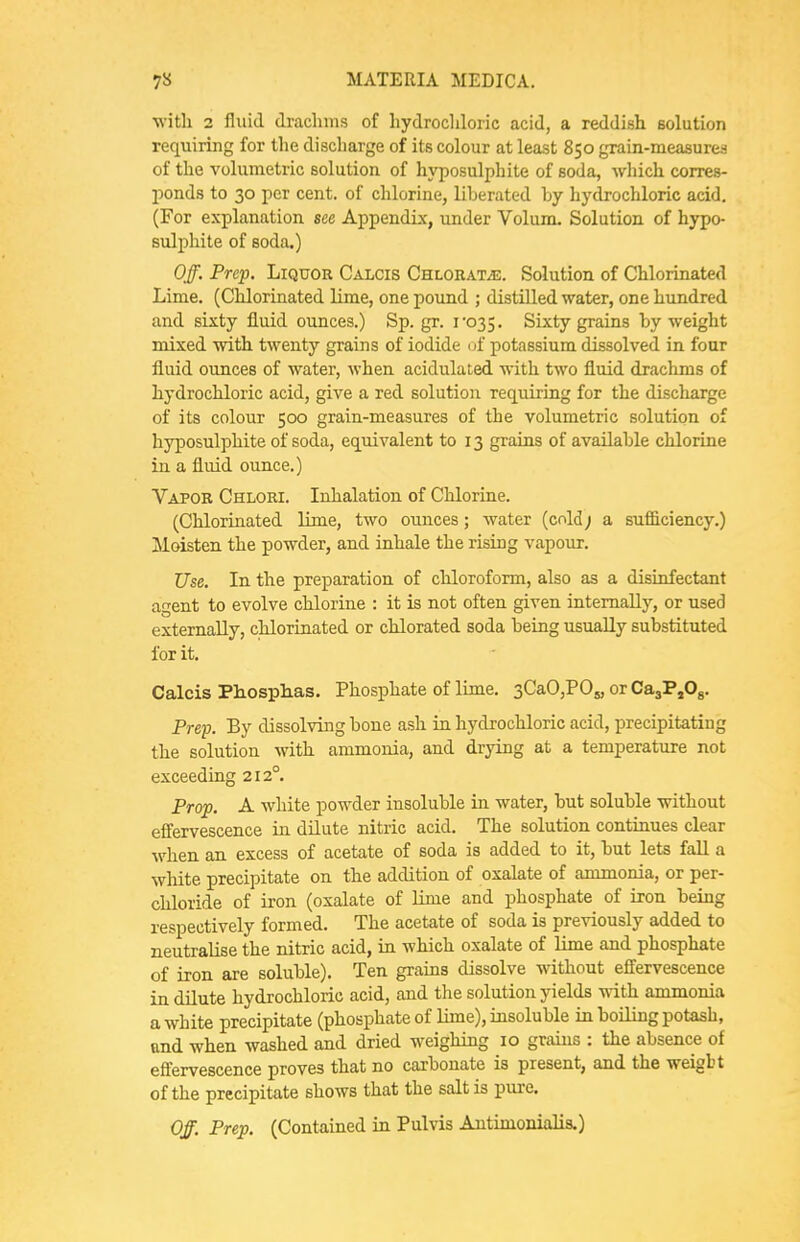 with 2 fluid drachms of hydrochloric acid, a reddish solution requiring for the discharge of its colour at least 850 grain-measures of the volumetric solution of hyposulphite of soda, wliich corres- i:)ond8 to 30 per cent, of chlorine, liberated by hydrochloric acid. (For explanation see Appendix, under Volum. Solution of hypo- sulphite of soda.) Off. Prep. Liquor Calcis CHLOBATiE. Solution of Chlorinated Lime. (Chlorinated lime, one pound ; distilled water, one hundred and sixty fluid ounces.) Sp. gr. ro35. Sixty grains by weight mixed with twenty grains of iodide uf potassium dissolved in four fluid ounces of watei-, when acidulated with two fluid drachms of hydrochloric acid, give a red solution requiring for the discharge of its colour 500 grain-measures of the volumetric solution of hyposulphite of soda, equivalent to 13 grains of available chlorine in a fluid ounce.) Vapor Chloei. Inhalation of Chlorine. (Chlorinated lime, two ounces; water (cold; a sufi&ciency.) Moisten the powder, and inhale the rising vapour. Use. In the preparation of chloroform, also as a disinfectant agent to evolve chlorine : it is not often given internally, or used externally, chlorinated or cblorated soda being usually substituted for it. Calcis Phosplias. Phosphate of lime. sCaOjPOs, or CajPjOg. Prep. By dissolving bone ash in hydrochloric acid, precipitating the solution with ammonia, and drying at a temperature not exceeding 212°. Prop. A white powder insoluble in water, but soluble without effervescence in dilute nitric acid. The solution continues clear when an excess of acetate of soda is added to it, but lets fall a white precipitate on the addition of oxalate of ammonia, or per- chloride of iron (oxalate of lime and phosphate of iron being respectively formed. The acetate of soda is previously added to neutralise the nitric acid, in which oxalate of lime and phosphate of iron are soluble). Ten graias dissolve without effervescence in dilute hydrochloric acid, and the solution yields with ammonia a white precipitate (phosphate of lime), insoluble in boiling potash, and when washed and dried weighing 10 grains : the absence of effervescence proves that no carbonate is present, and the weigbt of the precipitate shows that the salt is pure. Off. Prep. (Contained in Pulvis Antimonialis.)