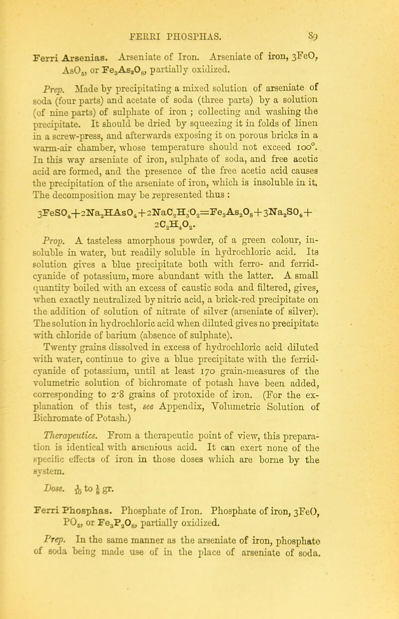 Ferri Arsenias. Arseniate of Iron. Arseniate of iron, sFeO, AsOj, or FejAsgOg, partially oxidized. Frep. Made by precipitating a mixed solution of arseniate of soda (four parts) and acetate of soda (three parts) by a solution (of nine parts) of sulphate of iron ; collecting and washing the precipitate. It should be dried by squeezing it in folds of linen in a screw-press, and afterwards exposing it on porous bricks in a •warm-air chamber, whose temperature should not exceed 100°. In this way arseniate of iron, sulphate of soda, and free acetic acid are formed, and the presence of the free acetic acid causes the precipitation of the arseniate of iron, which is insoluble in it. The decomposition may be represented thus : 3reS0^-f2Na2HAs04-i-2NaC2H30„=Fe3As208-h3Na2S04-h Prop. A tasteless amorphous powder, of a green colour, in- soluble in water, but readily soluble in hydrochloric acid. Its solution gives a blue precipitate both with ferro- and ferrid- cyanide of potassium, more abundant with the latter. A small quantity boiled Avith an excess of caustic soda and filtered, gives, when exactly neutralized by nitric acid, a brick-red precipitate on the addition of solution of nitrate of silver (arseniate of silver). The solution in hydrochloric acid when diluted gives no precipitate with chloride of barium (absence of sulphate). Twenty grains dissolved in excess of hydrochloric acid diluted with water, continue to give a blue precipitate with the ferrid- cyanide of potassium, imtil at least 170 grain-measures of the volumetric solution of bichromate of potash have been added, corresponding to 28 grains of protoxide of iron. (For the ex- planation of this test, see Appendix, Volumetric Solution of Bichromate of Potash.) Therapeutics. From a therapeutic point of view, this prepara- tion is identical with arsenious acid. It can exert none of the specific effects of iron in those doses Avhich are borne by the system. Dose. ^to|gr. Ferri Pliosphas. Phosphate of Iron. Phosphate of iron, 3FeO, P0„ or FeaPjOg, partially oxidized. Prep. In the same manner as the arseniate of iron, phosphate of soda being made me of in the place of arseniate of soda.