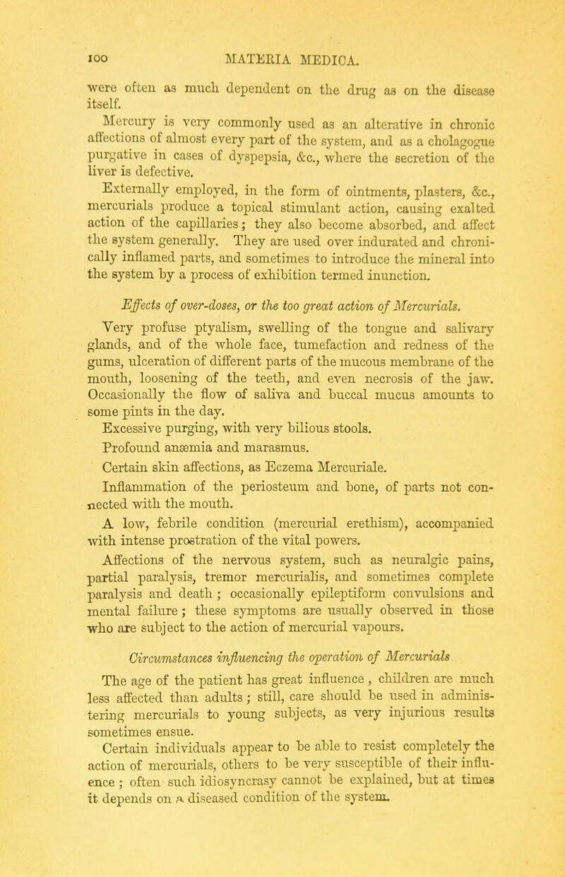 were often as mucli dependent on the drug as on the disease itself. Mercury is very commonly used as an alterative in chronic affections of almost every part of the system, and as a cholagogue purgative in cases of dyspepsia, &c,, where the secretion of the liver is defective. Externally employed, in the form of ointments, plasters, &c., mercurials produce a topical stimulant action, causing exalted action of the capillaries; they also become absorbed, and affect the system generally. They are used over indurated and chroni- cally inflamed parts, and sometimes to introduce the mineral into the system by a process of exhibition termed inunction. Effects of over-doses, or the too great action of Mercurials. Very profuse ptyalism, swelling of the tongue and saKvarj' glands, and of the whole face, tumefaction and redness of the gums, ulceration of different parts of the mucous membrane of the mouth, loosening of the teeth, and even necrosis of the jaw. Occasionally the flow of saliva and buccal mucus amounts to some pints in the day. Excessive purging, with very bilious stools. Profoimd ansemia and marasmus. Certain skin affections, as Eczema Mercuriale. Inflammation of the periosteum and bone, of parts not con- nected with the mouth. A low, febrile condition (mercurial erethism), accompanied with intense prostration of the vital powers. Affections of the nervous system, such as neuralgic pains, partial paralysis, tremor mercurialis, and sometimes complete paralysis and death; occasionally epileptiform convulsions and mental failure; these symptoms are usually observed in those who are subject to the action of mercurial vapours. Circumstances influencing the operation of Mercurials The age of the patient has great influence , children are much less affected than adults; still, care should be used in adminis- tering mercurials to young subjects, as very injurious results sometimes ensue. Certain individuals appear to be able to resist completely the action of mercurials, others to be very susceptible of their influ- ence ; often such idiosyncrasy cannot be explained, but at times it depends on a diseased condition of the system.