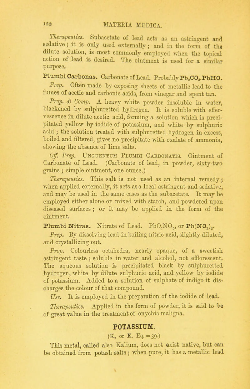 Therapeutics. SuLacetate of lead acta as an astringent and Bedative; it is only used externally; and in the form of the dilute solution, is most commonly employed when the topical action of lead is desired. The ointment is iised for a similar purpose, Plumbi Carbonas. Carbonate of Lead. Probably Pb2C0a.PbH0. Prep. Often made by exposing sheets of metallic lead to the fumes of acetic and carbonic acids, from vinegar and spent tan. Prop. & Comp. A heavy -white powder insoluble in water, blackened by sulphuretted hydrogen. It is soluble with effer- vescence in dilute acetic acid, forming a solution which is preci- pitated yellow by iodide of potassium, and white by sidphuric acid ; the solution treated with sulphuretted hydrogen in excess, boiled and filtered, gives no precipitate with oxalate of ammonia, shoMong the absence of lime salts. Off. Prep. Unguentuji Plumbi Carbonatis. Ointment of Caxbonate of Lead. (Carbonate of lead, in powder, sixty-two grains ; simple ointment, one ounce.) TJierapeutics. This salt is not used as an internal remedy; when applied externally, it acts as a local astringent and sedative, and may be used in the same cases as the subacetate. It may be employed either alone or mixed with starch, and powdered upon diseased surfaces ; or it may be applied in the form of the ointment. Pltimbi Nitras. Nitrate of Lead. PbOjNOj, or ThiNO^).,. Prep. By dissolving lead in boiling nitric acid, slightly diluted, and crystallizing out. Prop. Colourless octahedra, nearly opaque, of a sweetish astringent taste ; soluble in Avater and alcohol, not efflorescent. The aqueous solution is precipitated black by sulphuretted hydrogen, white by dilute sulphuric acid, and yellow by iodide of potassium. Added to a solution of sulphate of indigo it dis- charges the colour of that compound. Use. It is employed in the preparation of the iodide of lead. Therapeutics. Applied in the form of powder, it is said to bo of great value in the treatment of onychia maligna. POTASSIUM. (K, or K. Eq.=39.) This metal, called also Kalium, does not exist native, but can be obtained li-om potash salts ; when pure, it has a metallic lead