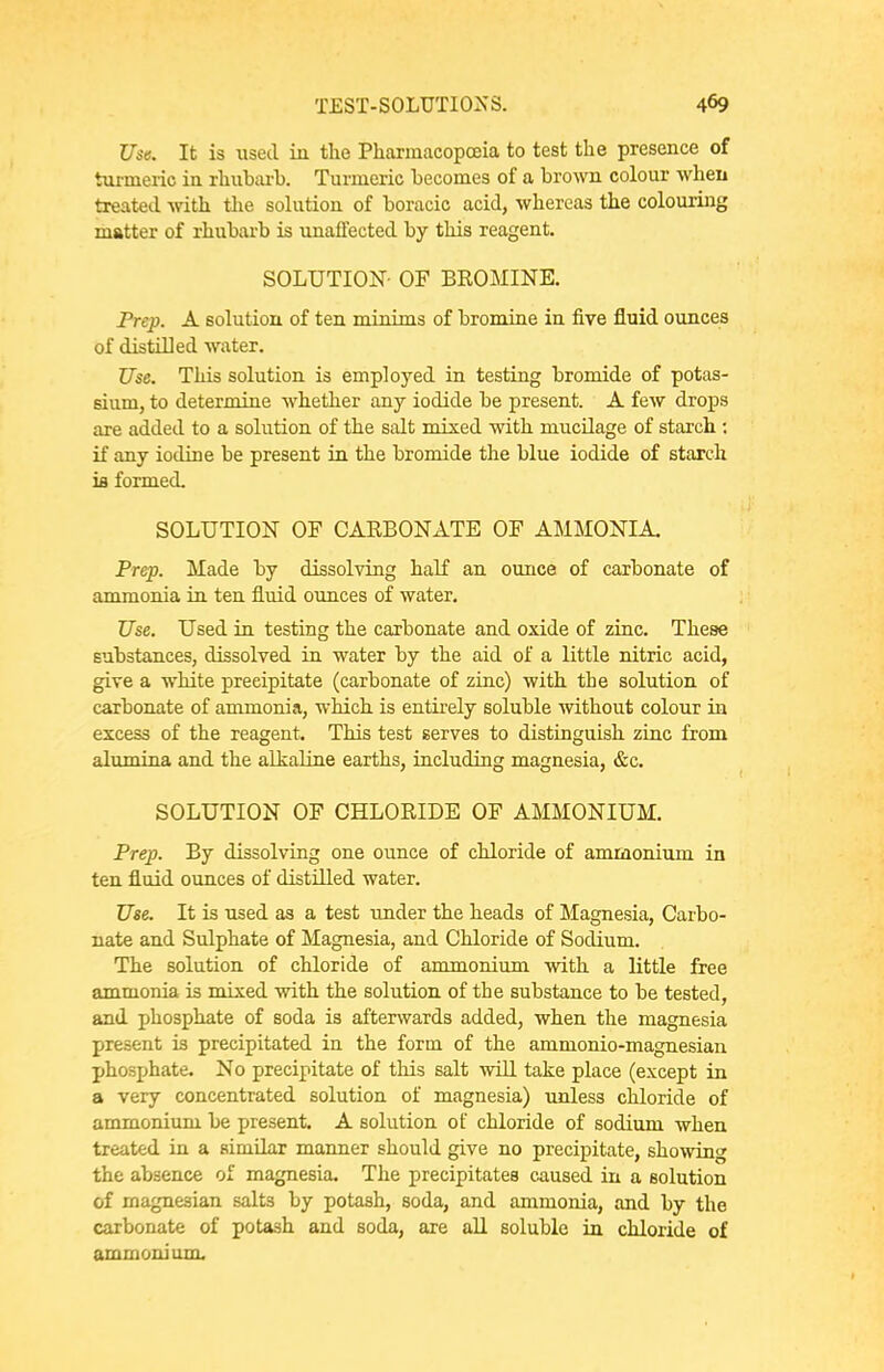 Use. It is used in the Pharmacopoeia to test the presence of turmeric in rhubarb. Turmeric becomes of a broAvn colour when treated vrith. tlie solution of boracic acid, whereas the colouring matter of rhubai'b is unaflected by this reagent. SOLUTION- OF BROMINE. Prep. A solution of ten minims of bromine in five fluid ounces of distilled water. Use. This solution is employed in testing bromide of potas- sium, to determine whether any iodide be present. A few drops are added to a solution of the salt mixed with mucilage of starch : if any iodine be present in the bromide the blue iodide of starch ifi formed. SOLUTION OF CARBONATE OF AMMONIA. Prep. Made by dissolving haK an ounce of carbonate of ammonia in ten fluid omces of water. Use. Used in testing the carbonate and oxide of zinc. These substances, dissolved in water by the aid of a little nitric acid, give a white precipitate (carbonate of zinc) with the solution of carbonate of ammonia, which is entii'ely soluble without colour in excess of the reagent. This test serves to distinguish zinc from alumina and the alkaline earths, including magnesia, &c. SOLUTION OF CHLORIDE OF AMMONIUM. Prep. By dissolving one ounce of chloride of ammonixim in ten fluid ounces of distilled water. Use. It is used as a test under the heads of Magnesia, Carbo- nate and Sulphate of Magnesia, and Chloride of Sodium. The solution of chloride of ammonium with a little free ammonia is mixed with the solution of the substance to be tested, and phosphate of soda is afterwards added, when the magnesia present is precipitated in the form of the ammonio-magnesian phosphate. No precipitate of this salt will take place (except in a very concentrated solution of magnesia) unless chloride of ammonium be present. A solution of chloride of sodium when treated in a similar manner should give no precipitate, showing the absence of magnesia. The precipitates caused in a solution of magnesian salts by potash, soda, and ammonia, and by the carbonate of potash and soda, are aU soluble in chloride of ammonium.