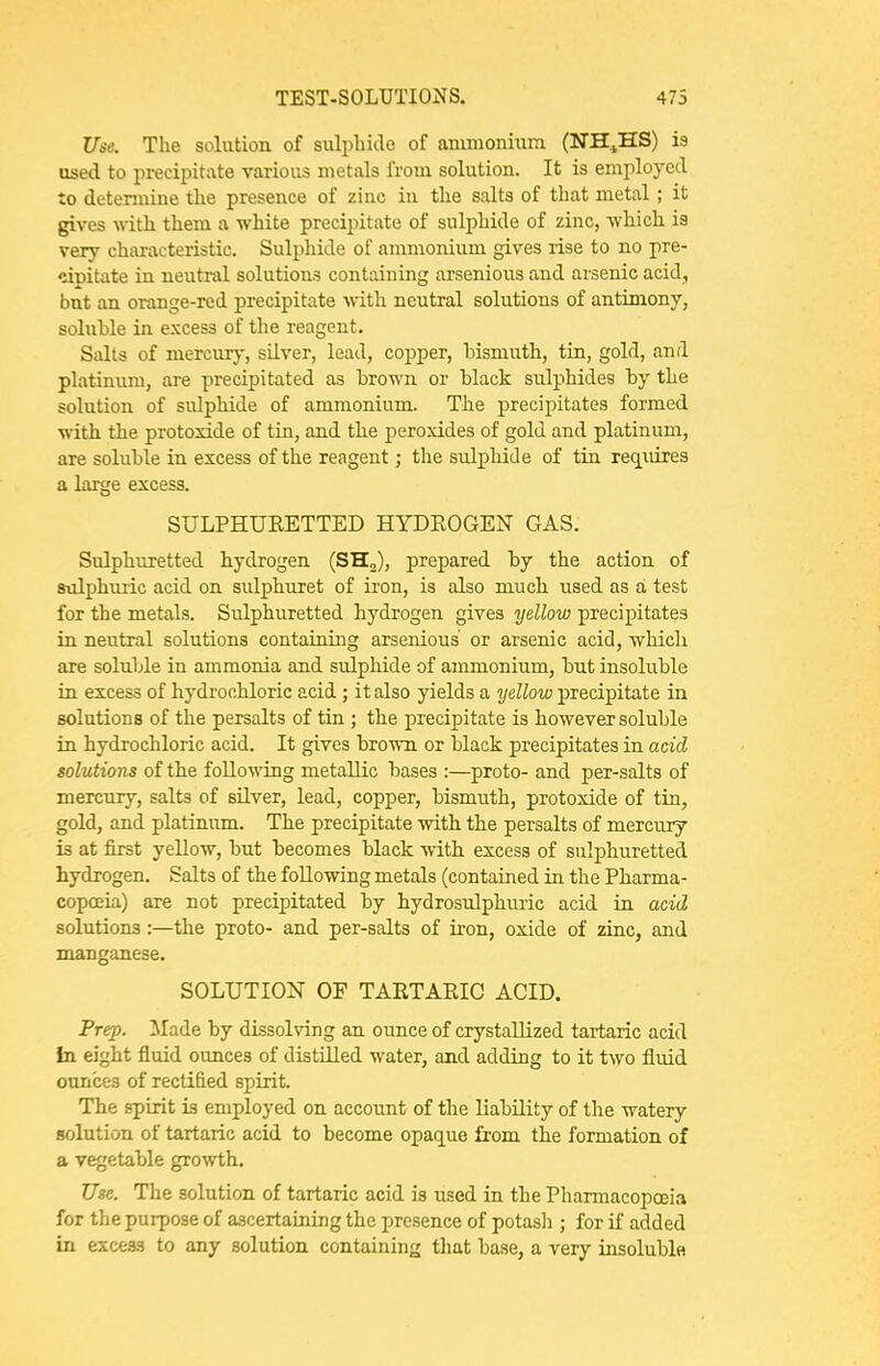 Use. The solution of suli)hide of ammonium (NH^,HS) is used to precipitate various metals from solution. It is employed to detennine tlie presence of zinc in tlie salts of that metal; it gives \\-itli them a white precipitate of sulphide of zinc, -which is very ehai-acteristic. Sulphide of ammonium gives rise to no pre- <iipitate in neutral solutions containing arsenions and arsenic acid, but an orange-red precipitate with neutral solutions of antimony, soluble in excess of the reagent. Salts of mercury, silver, lead, copper, bismuth, tin, gold, and platinum, are precipitated as brown or black sulphides by the solution of sulphide of ammonium. The precipitates formed with the protoxide of tin, and the peroxides of gold and platinum, are soluble in excess of the reagent; the sulphide of tin reqiiires a large excess. SULPHUEETTED HYDEOGEN GAS. Sulphuretted hydrogen (SHa), prepared by the action of sulphuric acid on sulphuret of iron, is also much used as a test for the metals. Sulphuretted hydrogen gives yellow precipitates in neutral solutions containing arsenious or arsenic acid, whicli are soluble in ammonia and sulpliide of ammonium, but insoluble in excess of hydrochloric acid; it also yields a yellow precipitate in solutions of the persalts of tin ; the precipitate is however soluble in hydrochloric acid. It gives brown or black precipitates in acid tolvMons of the following metallic bases :—proto- and per-salts of mercury, salts of silver, lead, copper, bismi\th, protoxide of tin, gold, and platinum. The precipitate with the persalts of mercury is at first yellow, but becomes black with excess of sulphuretted hydrogen. Salts of the following metals (contained in the Pharma- copoeia) are not precipitated by hydrosulphuric acid in acid solutions:—the proto- and per-salts of iron, oxide of zinc, and manganese. SOLUTION OF TAETAEIG ACID. Frep. Made by dissolving an ounce of crystallized tartaric acid In eight fluid ounces of distilled water, and adding to it two fluid ounces of rectified spirit. The spirit is employed on account of the liability of the watery- solution of tartaric acid to become opaque from the formation of a vegetable growth. Use. The solution of tartaric acid is used in the Pharmacopoeia for the purpose of ascertaining the presence of potash ; for if added in excess to any solution containing that base, a very insoluble