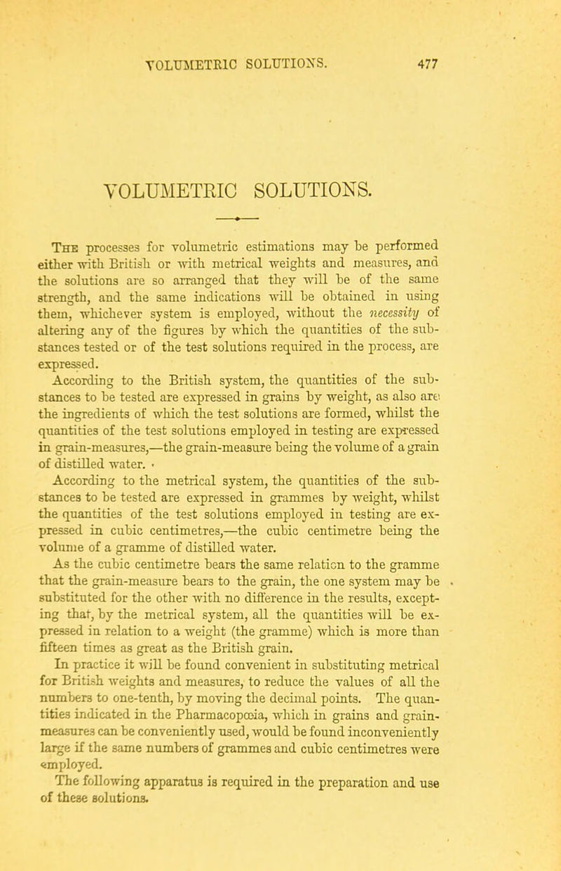 YOLUMETRIC SOLUTIONS. The processes for volumetric estimations may be performed either -srith Britisli or -with metrical weights and measures, and the solutions are so arranged that they will he of the same strength, and the same indications will be obtained in using them, whichever system is employed, without the necessity of altering any of the figures by which the quantities of the sub- stances tested or of the test solutions required iu the process, are expressed. According to the British system, the quantities of the sub- stances to be tested are expressed in grains by weight, as also art: the ingredients of which the test solutions are formed, whilst the quantities of the test solutions employed in testing are expressed in grain-measures,—the grain-measure being the volume of a grain of distilled water. • According to the metrical system, the quantities of the sub- stances to be tested are expressed in grammes by weight, wlailst the quantities of the test solutions employed in testing are ex- pressed in cubic centimetres,—the cubic centimetre being the volume of a gramme of distilled water. As the cubic centimetre bears the same relation to the gramme that the grain-measiire bears to the grain, the one system may be substituted for the other with no difference in the residts, except- ing that, by the metrical system, all the quantities will be ex- pressed in relation to a weight (the gramme) which is more than fifteen times as great as the British grain. In practice it will be found convenient in substituting metrical for British weights and measures, to reduce the values of all the numbers to one-tenth, by moving the decimal points. The quan- tities indicated in the Pharmacopoeia, which in grains and grain- measures can be conveniently used, would be found inconveniently large if the same numbers of grammes and cubic centimetres were employed. The following apparatus is required in the preparation and use of these solutions.