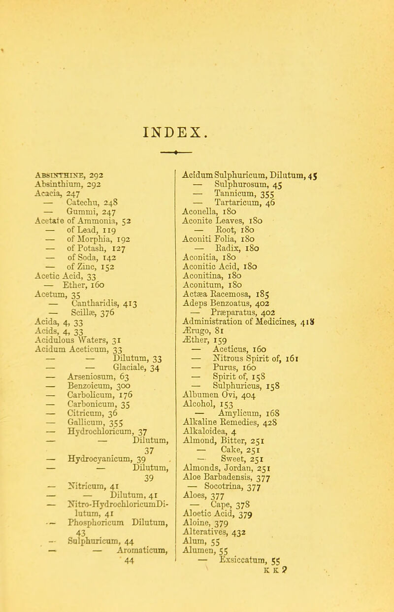 INDEX. Abshtthixe, 292 Absinthium, 292 Acacia, 247 — CatecTiu, 248 — Gummi, 247 Acetate of Ammonia, 52 — of Lead, 119 — of Morphia, 192 — of Potash, 127 — of Soda, 142 — of Zinc, 152 Acetic Acid, 33 — Ether, 160 Acetmn, 35 — Cantharidis, 413 — Scillfe, 376 Acida, 4, 33 Acids, 4, 33 Acidulous Waters, 31 Acidum Aceticum, 33 — — Dilutum, 33 — — Glaciale, 34 — Arseniosum, 63 — Benzoicum, 300 — Carbolicum, 176 — Carbonicum, 35 — Citricnm, 36 — Gallicuin, 355 — Hydrochloricum, 37 — — Dilutum, 37 — Hydrocyanicum, 39 — — Dilutum, 39 — Nitricum, 41 — — Dilutum, 41 — Nitro-HydrochloricumDi- lutum, 41 ■ — Phosphoricum Dilutum, 43 Snli)huricum, 44 — — Aromaticum, 44 Acidum Sulphuricum, Dilutum, 45 — Sulphurosum, 45 — Tannicum, 355 — Tartaricum, 46 Aconella, iSo Aconite Leaves, 180 — Root, 180 Aconiti Folia, 180 — Eadix, 180 Aconitia, 180 Aconitic Acid, 180 Aconitina, 180 Aconitum, 180 Actaea Racemosa, 185 Adeps Benzoatus, 402 — Prseparatus, 402 Administration of Medicines, 418 jErugo, 81 jEther, 159 — Aceticus, 160 — Nitrous Spirit of, 161 — Purus, 160 — Spirit of, 158 — Sulphuricus, 158 Albumen Ovi, 404 Alcohol, 153 — Amylicnm, 168 Alkaline Remedies, 428 Alkaloidea, 4 Almond, Bitter, 251 — Cake, 251 — Sweet, 251 Almonds, Jordan, 251 Aloe Barbadensis, 377 — Socotrina, 377 Aloes, 377 — Cape, 378 Aloetic Acid, 379 Aloine, 379 Alteratives, 432 Alum, 55 Alumen, 55 — Exsiccatum, 55 ^ K K ?