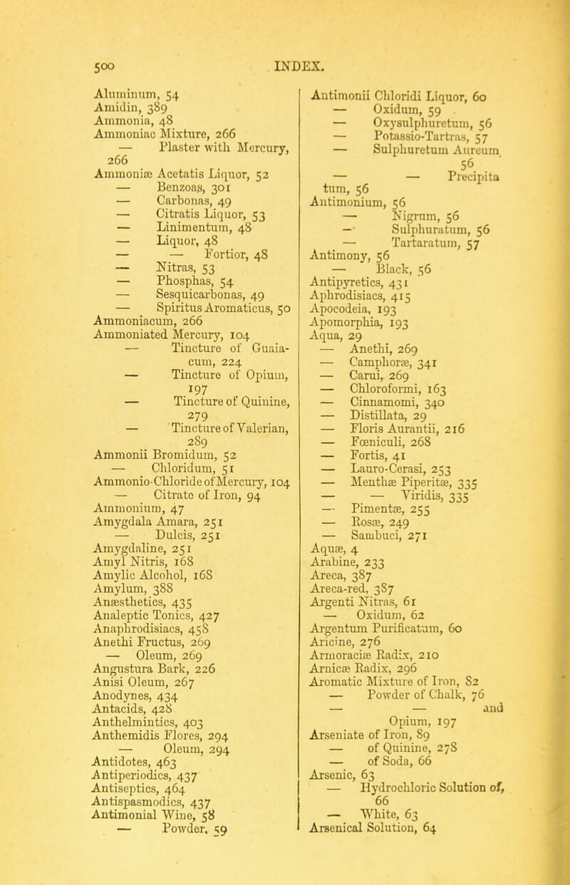 Aluminum, 54 Amiclin, 389 Ammonia, 48 Ammoniac Mixture, 266 — Plaster with Mercury, 266 ' Ammoniffi Acetatis Liquor, 52 — Benzons, 301 — Carbonas, 49 — Citratis Liquor, 53 — Linimentum, 48 — Liquor, 48 — — Fortior, 48 — Nitras, 53 — Phosphas, 54 — Sesquicarbonas, 49 — Spiritus Aromaticus, 50 Ammoniacum, 266 Ammoniated Mercury, 104 — Tincture of Guaia- cum, 224 — Tincture of Opium, 197 — Tincture of Quinine, 279 — 'Tincture of Valerian, 289 Ammonii Bromidum, 52 — Chloridum, 51 AmmonioChloride of Mercury, 104 — Citrate of Iron, 94 Ammonium, 47 Amygdala Amara, 251 — Dulcis, 251 Amygdaline, 251 AmylNitris, 168 Amylic Alcohol, 16S Amylum, 388 Ansesthetics, 435 Analeptic Tonics, 427 Anaphrodisiacs, 45S Anethi Fructus, 269 — Oleum, 269 Angustura Bark, 226 Anisi Oleum, 267 Anodynes, 434 Antacids, 428 Anthelmintics, 403 Anthemidis Flores, 294 — Oleum, 294 Antidotes, 463 Antiperiodics, 437 Antiseptics, 464 Antispasmodics, 437 Antimonial Wine, 58 — Powder, 59 Antimonii Chloridi Liquor, 60 — Oxidum, 59 — Oxysulphuretum, 56 — Potassio-Tartras, 57 — Sulphuretum Aureum 56 — — Precipita turn, 56 Antimonium, 56 — Nigrum, 56 —• Sulphuratum, 56 — Tartaratum, 57 Antimony, 56 — Black, 56 AntipjTetics, 431 Aphrodisiacs, 415 Apocodeia, 193 Apomorphia, 193 Aqua, 29 — Anethi, 269 — Camphorae, 341 — Carui, 269 — Chloroformi, 163 — Cinnamomi, 340 — DistiUata, 29 — Floris Aurantii, 216 — Foeniculi, 268 — Fortis, 41 — Lauro-Cerasi, 253 — Menthae Piperitae, 335 — — Viridis, 335 — Pimentae, 255 — Rosas, 249 — Sambuci, 271 Aquae, 4 Arabine, 233 Areca, 387 Areca-red, 3S7 Argenti Nitras, 61 — Oxidum, 62 Argentum Purificatum, 60 Ai-icine, 276 Armoracite Radix, 210 Aruicae Radix, 296 Ai'omatic Mixture of Iron, 82 — Powder of Chalk, 76 — — and Opium, 197 Arseniate of Iron, 89 — of Quinine, 27S — of Soda, 66 Arsenic, 63 — Hydrochloric Solution of, 66 — White, 63 Arsenical Solution, 64