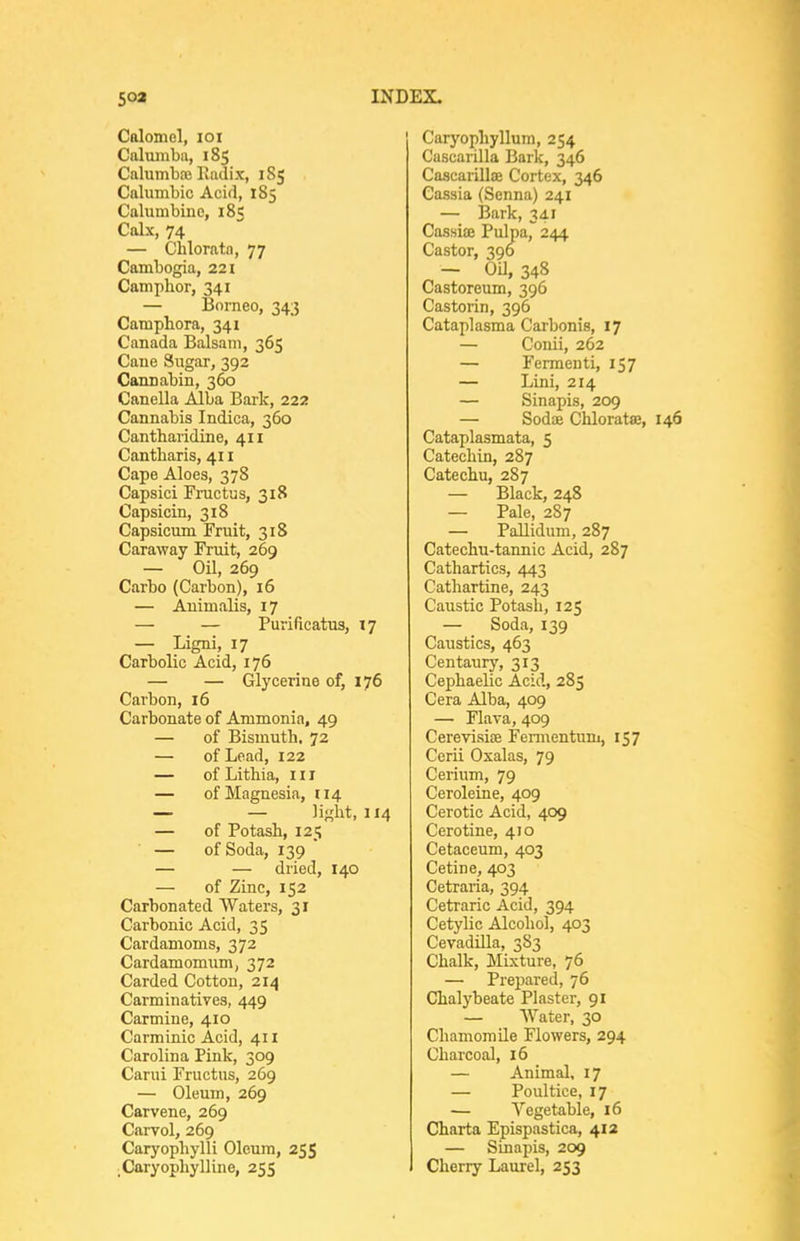 Galomol, loi Caluinba, 185 Calumbaj Ixadix, 1S5 Calumbic Acid, 185 Calumbine, 185 Calx, 74 — Chloratn, 77 Cambogia, 221 Camphor, 341 — Borneo, 343 Camphora, 341 Canada Balsam, 365 Cane Sugar, 392 Cannabin, 360 Canella Alba Bark, 222 Cannabis Indica, 360 Cantharidine, 411 Cantbaris, 411 Cape Aloes, 378 Capsici Fi-uctus, 318 Capsicin, 318 Capsicum Fruit, 318 Caraway Fruit, 269 — Oil, 269 Carbo (Carbon), 16 — Auimalis, 17 — — Purificatus, 17 — Ligni, 17 Carbolic Acid, 176 — — Glycerine of, 176 Carbon, 16 Carbonate of Ammonia, 49 — of Bismuth. 72 — of Lead, 122 — of Lithia, iii — of Magnesia, 114 — — light, 114 — of Potash, 125 — of Soda, 139  — — dried, 140 — of Zinc, 152 Carbonated Waters, 31 Carbonic Acid, 35 Cardamoms, 372 Cardamomum, 372 Carded Cotton, 214 Carminatives, 449 Carmine, 410 Carminic Acid, 411 Carolina Pink, 309 Carui Fructus, 269 — Oleum, 269 Carvene, 269 C.arvol, 269 Caryophylli Oleum, 255 _Caryophylline, 255 Caryophyllum, 254 Cascarilla Bark, 346 Cascarillaj Cortex, 346 Cassia (Senna) 241 — i3ark, 341 Cassiae Pulpa, 244 Castor, 396 - OU, 348 Castoreum, 396 Castorin, 396 Cataplasma Carbonis, 17 — Conii, 262 — Fermenti, 157 — Lini, 214 — Sinapis, 209 — Sodae Chlorata;, 146 Cataplasmata, 5 Catechin, 287 Catechu, 287 — Black, 248 — Pale, 287 — Pallidum, 287 Catechu-tannic Acid, 287 Cathartics, 443 Cathartine, 243 Caustic Potash, 125 — Soda, 139 Caustics, 463 Centaury, 313 Cephaelic Acid, 285 Cera Alba, 409 — Flava, 409 Cerevisiee Fermentum, 157 Cerii Osalas, 79 Cerium, 79 Ceroleine, 409 Cerotic Acid, 409 Cerotine, 470 Cetaceum, 403 Cetine, 403 Cetraria, 394 Cetraric Acid, 394 Cetylic Alcohol, 403 Cevadilla, 383 Chalk, Mixture, 76 — Prepared, 76 Chalybeate Plaster, 91 — Water, 30 Chamomile Flowers, 294 Charcoal, 16 — Animal, 17 — Poultice, 17 — Vegetable, 16 Charta Epispastica, 412 — Sinapis, 209 Cherry Laurel, 253