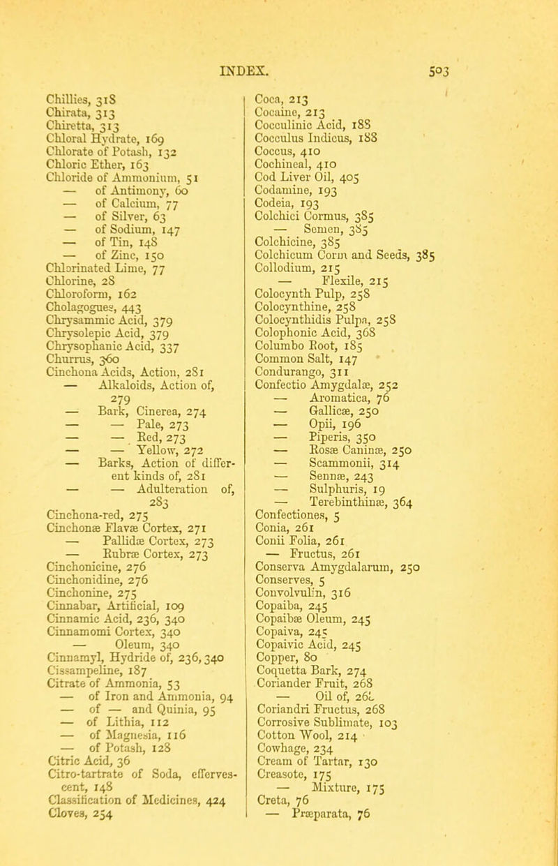 Chillies, 31S Chirata, 313 Chiretta, 313 Chloral Hydrate, 169 Chlorate of Potash, 132 Chloric Ether, 163 Chloride of Ammonium, $ i — of Antimony, 60 — of Calcium, 77 — of Silver, 63 — of Sodium, 147 — of Tin, 148 — of Zinc, 150 Chlorinated Lime, 77 Chlorine, 2S Chloroform, 162 Cholagogues, 443 Chrysammic Acid, 379 Chrysolepic Acid, 379 Chiysoplianic Acid, 337 Churrus, 360 Cinchona Acids, Action, 281 — Alkaloids, Action of, 279 — Bark, Cinerea, 274 — — Pale, 273 — — Eed, 273 — — Yellow, 272 — Barks, Action of differ- ent kinds of, 281 — — Adulteration of, 283 Cinchona-red, 275 Cinchonae Flavse Cortes, 271 — Pallidte Cortex, 273 — Eubrte Cortex, 273 Cinchonicine, 276 Cinchonidine, 276 Cinchonine, 275 Cinnabar, Artilicial, 109 Cinnamic Acid, 236, 340 Cinnamomi Cortex, 340 — Oleum, 340 Cinnamyl, Hydride of, 236,340 Cissampeline, 187 Citrate of Ammonia, 53 — of Iron and Ammonia, 94 — of — and Quinia, 95 — of Lithia, 112 — of Magnesia, 116 — of Potash, 128 Citric Acid, 36 Citro-tartrate of Soda, efTcrves- cent, 148 Classification of Medicines, 424 Coca, 213 Cocaine, 213 Cocculinic Acid, 18S Cocculus Indicus, 188 Coccus, 410 Cochineal, 410 Cod Liver Oil, 405 Codaniine, 193 Codeia, 193 Colchici Connus, 385 — Somen, 3S5 Colchicine, 385 Colchicum Corm and Seeds, 385 Collodium, 215 — Flexile, 215 Colocynth Pulp, 258 Colocynthine, 258 Colocynthidis Pulpn, 258 Colophonic Acid, 368 Columbo Boot, 185 Common Salt, 147 Condurango, 311 Confectio Amygdalae, 252 — Aromatica, 76 — Gallicae, 250 — Opii, 196 — Piperis, 350 — Eosae Caninfe, 250 — Scammonii, 314 — SennEB, 243 — Sulphuris, 19 — Terebinthinaj, 364 Confectiones, 5 Conia, 261 Conii Folia, 261 — Fructus, 261 Conserva Amygdalaram, 250 Conserves, 5 Couvolvulin, 316 Copaiba, 245 Copaibas Oleum, 245 Copaiva, 245 Copaivic Acid, 245 Copper, 80 Coquetta Bark, 274 Coriander Fruit, 268 — Oil of, 26L Coriandri Fructus, 26S Corrosive Sublimate, 103 Cotton Wool, 214 Cowhage, 234 Cream of Tartar, 130 Creasote, 175 — Mixture, 175 Creta, 76