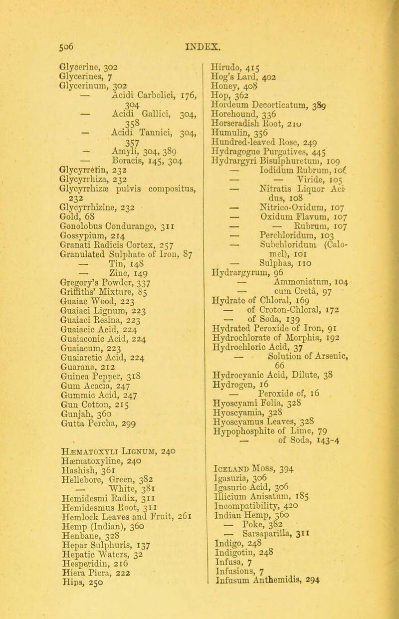 Glyocrino, 302 Glycerines, 7 Glycorinuin, 302 — Acidl Carbolici, 176, 304 — Acidi Gallici, 304, 358 — Acidi Tannici, 304, 3S7 — Arayli, 304, 3S9 — Boracis, 145, 304 Glycyrretin, 232 Glycyrrhiza, 232 Glycyrrliizoe pulvis compositiis, 232 Glycyrrliizine, 232 Gold, 68 Gonolobns Conduraugo, 311 Gossypium, 214 Granati Eadicis Cortex, 257 Granulated Sulphate of Iron, 87 — Tin, 148 — Zinc, 149 Gregory's Powder, 337 Griffiths' Mixture, 85 Guaiac Wood, 223 Guaiaci Lignum, 223 Guaiaci Eesina, 223 Guaiacic Acid, 224 Guaiaconic Acid, 224 Guaiacum, 223 Guaiaretic Acid, 224 Guar ana, 212 Guinea Pepper, 318 Gum Acacia, 247 Gummic Acid, 247 Gun Cotton, 215 Gunj ah, 360 Gutta Percba, 299 HiEMATOXYLI LiGNUM, 24O Haamatoxyline, 240 Hashish, 361 Hellebore, Green, 382 — AVhite, 381 Hemidesmi Kadix, 311 Hcmidesmus Koot, 311 Hemlock Leaves and Fruit, 261 Hemp (Indian), 360 Henbane, 328 Hepar Sulpburis, 137 Hepatic Waters, 32 Hesperidin, 216 Hiera Picra, 222 Hips, 250 Hirudo, 415 Hog's Lard, 402 Honey, 408 Hop, 362 Hordeum Decorticatxim, 389 Horehound, 336 Horseradish Koot, 210 Humulin, 356 Hundred-leaved Iloso, 249 Hydragogue Purgatives, 445 Hydrargyri BisulpLurelum, 109 — lodidum Eubrum, lof — — Viride, 105 — Nitratis Liquor Aci- dus, 108 — Nitrico-O.xidum, 107 — Oxidum Flavum, 107 — — Eubrum, 107 — Perchloridum, 103 — Subchloriduni (Calo- mel), lOI — Sulphas, no Hydrargyrum, 96 — Ammoniatum, 104 — cum Creta, 97 Hydrate of Chloral, 169 — of Croton-Chloral, 172 — of Soda, 139 Hydrated Peroxide of Iron, 91 Hydrochlorate of Morphia, 192 Hydrochloric Acid, 37 — Solution of Arsenic, 66 Hydrocyanic Acid, Dilute, 38 Hydrogen, 16 — Peroxide of, 16 Hyoscyami Folia, 32S Hyoscyamia, 328 Hyoscyamus Leaves, 3 28 Hypophosphite of Lime, 79 — of Soda, 143-4 Iceland Moss, 394 Igasuria, 306 Igasuric Acid, 306 lllicium Anisatum, 185 Incompatibility, 420 Indian Hemp, 360 — Poke, 3S2 — Sarsiiparilla, 311 Indigo, 248 Indigotin, 248 Infusa, 7 Infusions, 7 Infusum Anthemidis, 294