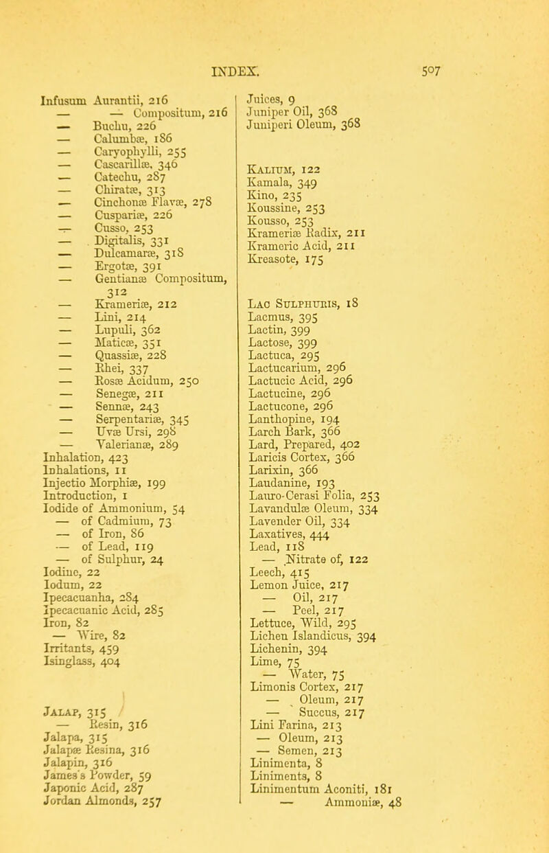 Infusum Aurantii, 216 — — Conipositum, 216 — Buchu, 226 — Calunibce, 186 — Carj-ophylli, 255 — Cascavillse. 346 — Catechu, 287 — Chiratoe, 313 .— Cinchonfe Flavae, 278 — Cusparite, 226 -:- Cusso, 253 — Digitalis, 331 — DulcamanB, 318 — ErgotEe, 391 — Gentianas Compositum, 312 — Kramerice, 212 — Lini, 214 — Liipuli, 362 — Maticse, 351 — Quassiae, 228 — Ehei, 337 — Kosse Acidum, 250 — Senegae, 211 — Sennce, 243 — Serpentarise, 345 — TIvEe Ursi, 298 — Yalerianje, 289 Inhalation, 423 Inhalations, 11 Injectio Morphias, 199 Introduction, i Iodide of Ammonium, 54 — of Cadmium, 73 — of Iron, 86 — of Lead, 119 — of Sulphur, 24 lodiuc, 22 lodum, 22 Ipecacuanha, 284 Ipecacuanic Acid, 285 Iron, 82 — Wire, 82 Irritants, 459 Isinglass, 404 Jalap, 315 / — Eesin, 316 Jalapa, 315 Jalapse Kesina, 316 JalapLn, 316 James's Vowder, 59 Japonic Acid, 287 Jordan Almonds, 257 Juices, 9 Juniper Oil, 368 Juuipori Oleum, 368 Kaxitjm, 122 Kamala, 349 Kino, 235 Koussine, 253 Kousso, 253 KramerifB Kadix, 211 Kramcric Acid, 211 Kreasote, 175 Lao Sulphttris, 18 Lacmus, 395 Lactin, 399 Lactose, 399 Lactuca, 295 Lactucarium, 296 Lactucic Acid, 296 Lactucine, 296 Lactucone, 296 Lanthopine, 194 Larch Bark, 366 Lard, Prepared, 402 Laricis Cortex, 366 Larixin, 366 Laudanine, 193 Lauro-Cerasi Folia, 253 Lavandulae Oleum, 334 Lavender OU, 334 Laxatives, 444 Lead, 118 — Nitrate of, 122 Leech, 415 Lemon Juice, 217 — Oil, 217 — Peel, 217 Lettuce, Wild, 295 Lichen Islandicus, 394 Lichenin, 394 Lime, 75 — Water, 75 Limonis Cortex, 217 — Oleum, 217 — Succus, 217 Lini Farina, 213 — Oleum, 213 — Semen, 213 Linimcnta, 8 Liniments, 8 Linimentum Aconiti, 181 — Ammouise, 48