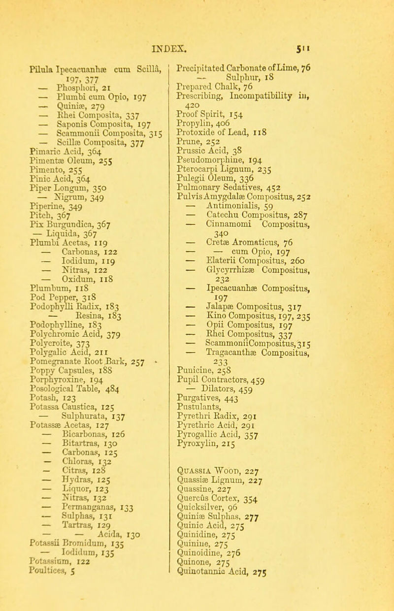 Pilula Ipecacnanhoe cum Scilla, 197, 377 — Phosphori, 21 — Plumbi cum Opio, 197 — Quinioe, 279 — Hhei Composita, 337 — Saponis Composita, 197 — Scammouii Composita, 315 — Scillfe Composita, 377 Pimaric Acid, 364 Piment£B Oleum, 255 Pimento, 255 Pinic Acid, 364 Piper Longum, 350 — Nigrum, 349 Piperine, 349 Pitch, 367 Plx Burguudica, 367 — Liquida, 367 Plumbi Acetas, 119 — Carbonas, 122 — lodidum, 119 — Nitras, 122 — Oxidum, 118 Plumbum, 118 Pod Pepper, 318 PodophyUi Radbc, 183 — Kesina, 183 Podophylline, 183 Polychromic Acid, 379 Polycroite, 373 Polygalic Acid, 211 Pomegranate Eoot Bark, 257 • Poppy Capsules, 188 Porphyroxine, 194 Posologieal Table, 484 Potash, 123 Potassa Caustica, 125 — Sulphurata, 137 Potassae Acetas, 127 — Bicarbonas, 126 — Bitartras, 130 — Carbonas, 125 — Chloras, 132 — Citras, 128 — Hydras, 125 — Liquor, 123 — Nitras, 132 — Permanganas, 133 — Sulphas, 131 — Tartras, 129 — — Acida, 130 Potassii Bromidum, 135 — lodidum, 135 Potassium, 122 Poultices, 5 Precipitated Carbonate of Lime, 76 — Sulphur, 18 Prepared Chalk, 76 Prescribing, Incompatibility in, 420 Proof Spirit, 154 Propylin, 406 Protoxide of Lead, 118 Prune, 252 Prussic Acid, 38 Pseudomorphine, 194 Pterocarpi Lignum, 235 Pulegii Oleum, 336 Pulmonary Sedatives, 452 Pulvis Amygdalas Compositus, 252 — Antimonialis, 59 — Catechu Compositus, 287 — Cinnamomi Compositus, 340 — Cretoe Aromaticus, 76 — — cum Opio, 197 — Elaterii Compositus, 260 — Glycyrrhizae Compositus, 232 — Ipecacuanhae Compositus, 197 — Jalapae Compositus, 317 — Kino Compositus, 197, 235 — Opii Compositus, 197 — Rhei Compositus, 337 — ScammoniiCompositus,3i5 — Tragacanthse Compositus, 233 Puuicine, 25S PupU Contractors, 459 — Dilators, 459 Purgatives, 443 Pnstulants, Pyrethri Radix, 291 Pyrethric Acid, 291 Pyrogallic Acid, 357 Pyroxylin, 215 Quassia 'Wood, 227 Quassise Lignum, 227 Quassine, 227 Quercus Cortex, 354 Quicksilver, 96 Quiniae Sulphas, 277 Quinio Acid, 275 Quinidine, 275 Quinine, 275 Quinoidine, 276 Quinone, 275 Quinotannio Acid, 275