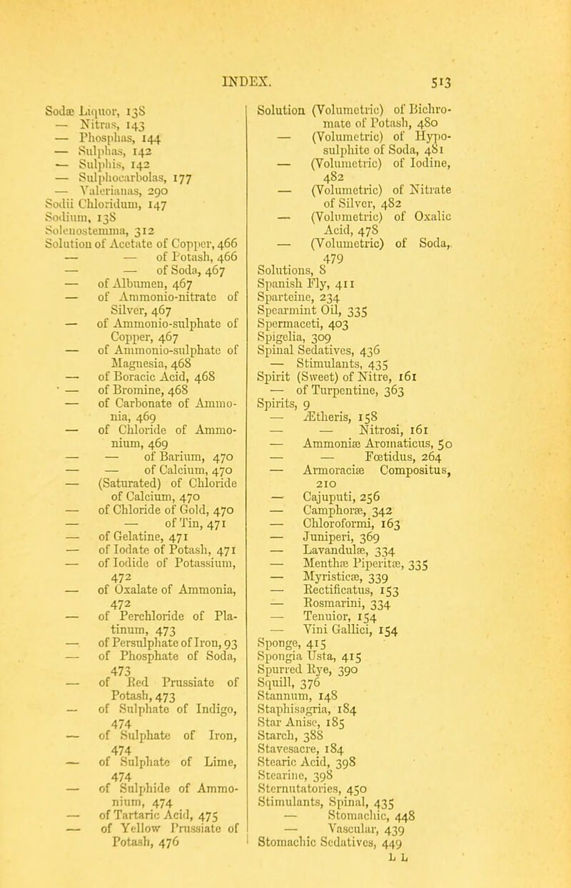 Sodse Liquor, 13S — Nitras, 143 — Phospliiis, 144 — Sulphas, 142 — Sulpliis, 142 — Sulphocarbolas, 177 — YalL'riauas, 290 SoiUi Cliloriduni, 147 Sotliuni, 13S Soleuostemma, 312 Solutiou of Acetate of Copper, 466 — — of Potash, 466 — —-of Soda, 467 — of ^Ubimieu, 467 — of Animonio-nitrate of Silver, 467 — of Ammoiiio-sulpliate of Copper, 467 — of Ammonio-snlphate of Magnesia, 468 — of Boracic Acid, 468 ■ — of Bromine, 468 — of Carbonate of Ammo- nia, 469 — of Chloride of Ammo- nium, 469 — — of Barium, 470 — — of Calcium, 470 — (Saturated) of Chloride of Calcium, 470 — of Chloride of Gold, 470 — — of Tin, 471 — of Gelatine, 471 — of lodate of Potash, 471 — of Iodide of Potassium, 472 — of Oxalate of Ammonia, 472 — of Perchloride of Pla- tinum, 473 — of Persulphate of Iron, 93 —■ of Phosphate of Soda, 473 — of P>ed Prussiate of Potash, 473 — of Sulphate of Indigo, 474 — of Sulphate of Iron, 474 — of Sulphate of Lime, 474 — of Sulphide of Ammo- nium, 474 — of Tartaric Acid, 475 — of Ytllow Pnissiate of Pota-sh, 476 Solution (Volumetric) of Bichro- mate of Potash, 480 — (Volumetric) of Hypo- sulphite of Soda, 481 — (Volumetric) of Iodine, 482 — (Volumetric) of Nitrate of Silver, 482 — (Volumetric) of Oxalic Acid, 478 — (Volumetric) of Soda,, 479 Solutions, 8 Spanish Fly, 411 Sparteine, 234 Spearmint Oil, 335 Spermaceti, 403 Spigelia, 309 Spinal Sedatives, 436 — Stimulants, 435 Spu'it (Sweet) of Nitre, 161 — of Turpentine, 363 Spirits, 9 — ^theris, 158 — — Nitrosi, 161 — Ammonise Aromaticus, 50 — — Fcetidus, 264 — Armoracite Compositus, 210 — Cajuputi, 256 — Camphora'., 342 — Chloroformi, 163 — Juniperi, 369 — Lavandula3, 334 — Menthaj Piperitoe, 335 — Myristicee, 339 — Eectificatus, 153 — Eosmarini, 334 — Tenuior, 154 — Vini Gallici, 154 Sponge, 415 Spongia Usta, 415 Spurred Rye, 390 Squill, 376 Stannum, 148 Staphisagria, 184 Star Anise, 185 Starch, 38S Stavesacre, 184 Stearic Acid, 398 Stcarine, 398 Sternutatories, 450 Stimulants, Spinal, 435 — Stomachic, 448 -— _ Vascular, 439 ' Stomachic Sedatives, 449 L h