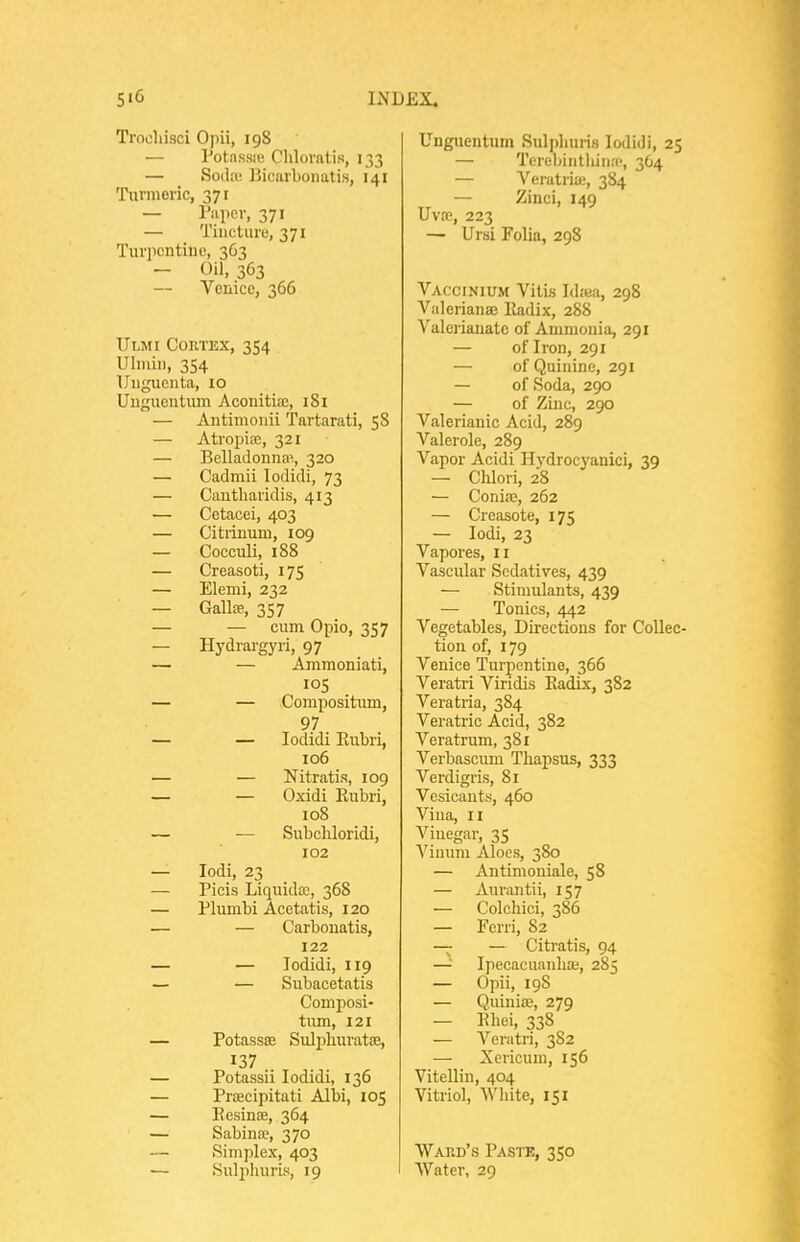 Trooliisci Opii, 198 — Potnssie Chlovatis, 133 — Soda; Bicarbonatis, 141 Turmeric, 371 — P'lper, 371 — Tincture, 371 Turpcntiue, 363 - Oil, 363 — Venice, 366 Ulmi Cortex, 354 Ulmin, 354 Uuguente, 10 Uuguentum Aconitiae, 181 — Antinionii Tartarati, 58 — Atropioe, 321 — Belladonna',, 320 — Cadmii lodifli, 73 — Cautharidis, 413 — Cetacei, 403 — Citiinum, 109 — Cocculi, 188 — Creasoti, 175 — Elemi, 232 — Galloe, 357 — — cum Opio, 357 — Hydrargyri, 97 — — Ammoniati, — — Compositum, 97 — — lodidi Eubri, 106 — — Nitratis, 109 — — Oxidi Rubri, 108 — — Subcliloridi, 102 — lodi, 23 — Picis Liquids, 368 — Plumbi Acetatis, 120 — — Carbonatis, 122 — — lodidi, 119 — — Subacetatis Composi- tum, 121 — Potassa; Sulpliurata;, 137 — Potassii lodidi, 136 — Proecipitati Albi, 105 — Eesinse, 364 — Sabinae, 370 — Simplex, 403 — Suljihuris, 19 Unguentum Sulplmris lodidi, 25 — TereliinthinfP, 364 — Veratrite, 384 — Zinci, 149 Uvrp, 223 — Ursi Folia, 298 Vaccinium Vitis Id;ea, 298 Valerianse lladix, 288 Valerianate of Aumionia, 291 — of Iron, 291 — of Quinine, 291 — of Soda, 290 — of Zinc, 290 Valerianic Acid, 289 Valerole, 289 Vapor Acidi Hydrocyanici, 39 — Chlori, 28 — Coniaa, 262 — Creasote, 175 — lodi, 23 Vapores, 11 Vascular Sedatives, 439 — Stimulants, 439 — Tonics, 442 Vegetables, Directions for Collec- tion of, 179 Venice Turpentine, 366 Veratri Viridis Eadix, 382 Veratria, 384 Veratric Acid, 382 Veratrum, 381 Verbascum Thapsus, 333 Verdigris, 81 Vesicants, 460 Vina, II Vinegar, 35 Vinum Aloes, 380 — Antimouiale, 58 — Aurantii, 157 — C'olchici, 386 — Ferri, 82 — — Citratis, 94 —'■ Ipecacuanha;, 285 — Opii, 19S — Quinice, 279 — Ehei, 338 — Veratri, 3S2 — Xericum, 156 Vitellin, 404 Vitriol, Wliite, 151 Wakb's Paste, 350 Water, 29