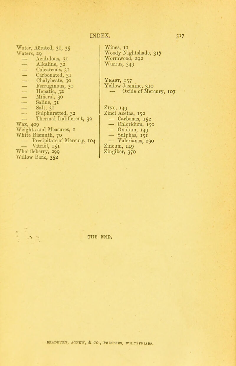 Water, ASrated, 31, 35 Waters, 29 — Acidulous, 31 — Alkaline, 32 — Calcareous, 31 — Carbonated, 31 — Chalybeate, 30 — Ferrugiuous, 30 — Hepatic, 32 — Mineral, 30 — Saliue, 31 — Salt, 31 — - Sulphuretted, 32 — Thermal Indiflerent, 32 Wax, 409 Weights and Measures, i White Bismuth, 70 — Precipitate of Mercuiy, 104 — Vitriol, 151 Whortleberry, 299 Willow Bark, 352 Wines, 11 Woody Nightshade, 317 Wormwood, 292 Wurrus, 349 Yeast, 157 Yellow Jasmine, 310 — Oxide of Mercury, 107 Zinc, 149 Zinci Acetas, 152 — Carbouas, 152 — Chloridum, 150 — Oxidum, 149 — Sulphas, 151 — Valerianas, 290 Zincum, 149 Zingiber, 370 ,\ - THE END.