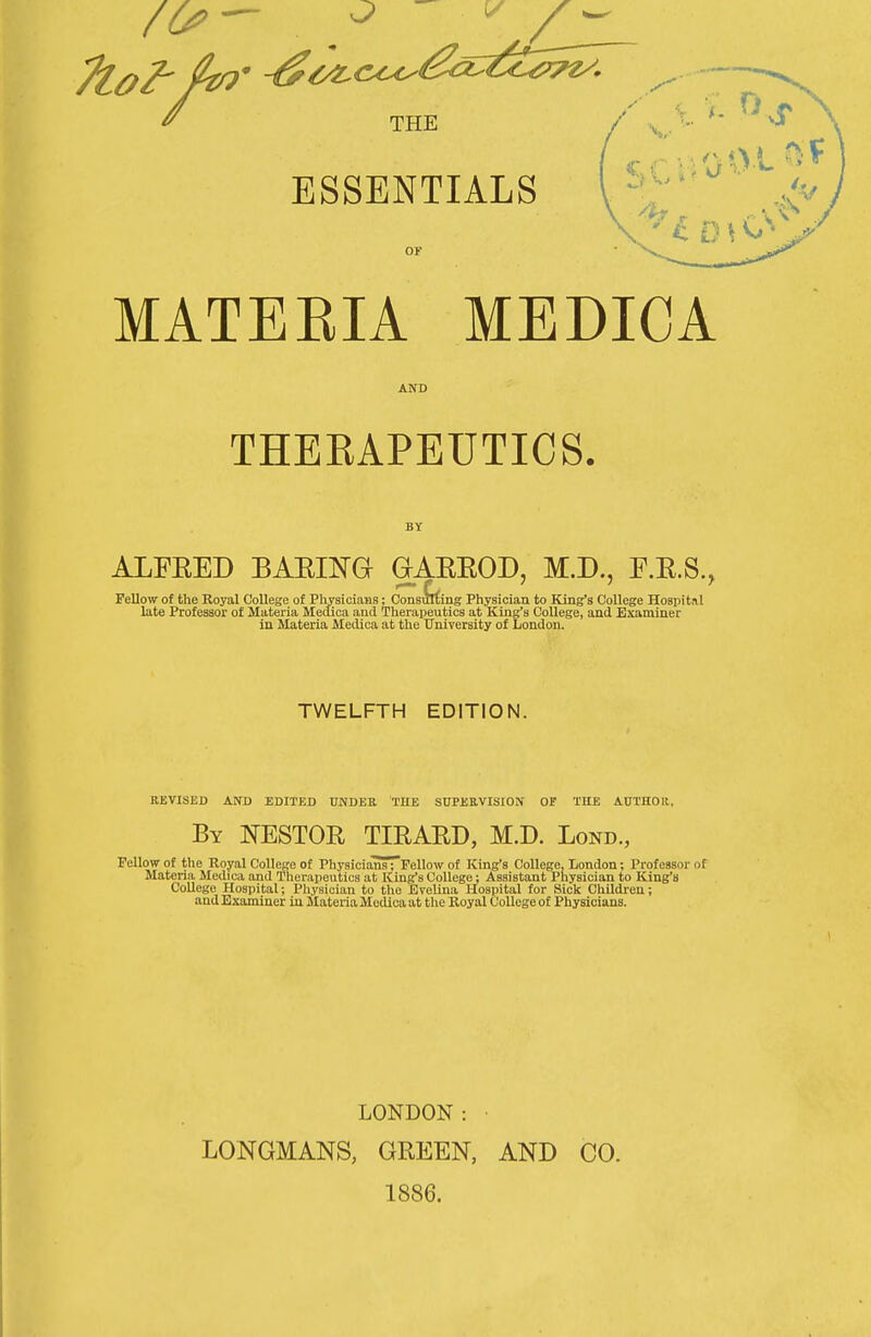 ^ THE / . ESSENTIALS OF MATEEIA MEDICA AND THERAPEUTICS. ALFEED BAEIKa GAEEOD, M.D., F.E.S., Fellow of the Royal College of Physicians; Consulting Physician to King's College Hospital late Professor of Materia MecUca and Therapeutics at King's College, and Examiner in Materia Medica at the University of London. TWELFTH EDITION. REVISED AND EDITED UNDEE THE SUPEEVISION OF THE AUTHOR, By NESTOR TIRARD, M.D. Lond., Fellow of the Royal College of Physicians; Fellow of King's College, London; Professor of Materia Medica and Therapeutics at King's College: Assistant Physician to King's CoUege Hospital; Physician to the Evelina Hospital for Sick Children; and Examiner in Materia Medica at the Royal College of Physicians. LONDON: • LONGMANS, GREEN, AND CO. 1886.