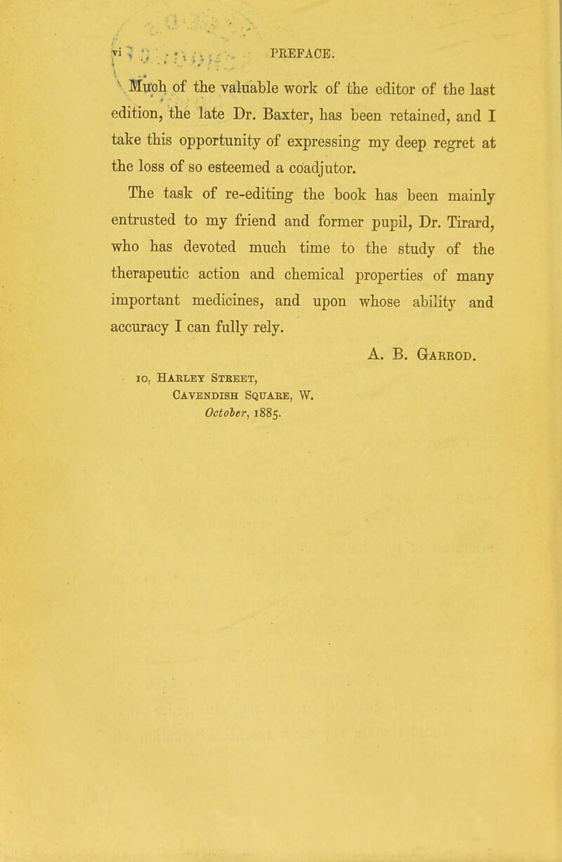 f > ■ ; • i i ^ U '' PREFACE. \ .. ' ' ' ' ■' V Milpli of the valuable work of the editor of the last edition, the late Dr. Baxter, has been retained, and I take this opportunity of expressing my deep regret at the loss of so esteemed a coadjutor. The task of re-editing the book has been mainly entrusted to my friend and former pupil, Dr. Tirard, who has devoted much time to the study of the therapeutic action and chemical properties of many important medicines, and upon whose ability and accuracy I can fully rely. A. B. Gakrod. lo, Harlet Stbeet, Cavendish Squaee, W. October, 1885.