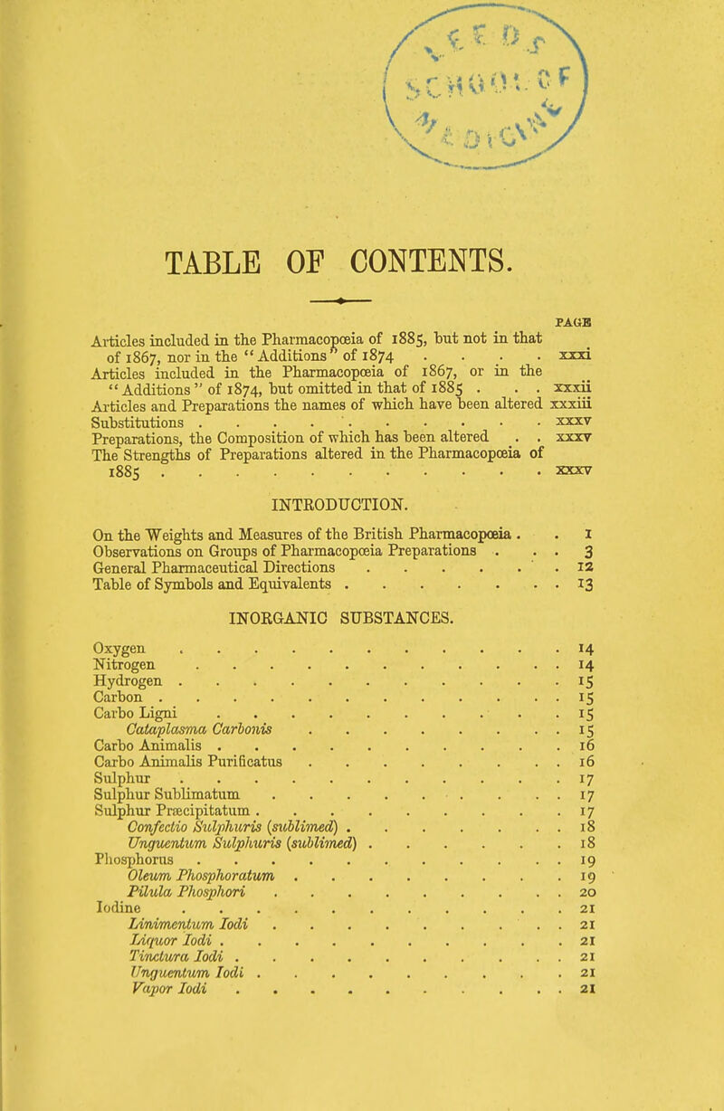 TABLE OF CONTENTS. PAGE Ai-ticles included in the Pharmacopoeia of 1885, but not in that of 1867, nor in the Additions'^ of 1874 .... xxxi Articles included in the PharmacopcEia of 1867, or ia the  Additions  of 1874, but omitted ia that of 1885 . . . xxxii Articles and Preparations the names of which have been altered xxxiii Substitutions . . . . ' xxxv Preparations, the Composition of which has been altered . . xxxv The Strengths of Preparations altered in the Pharmacopoeia of 1885 XXXV INTRODUCTION. On the Weights and Measures of the British Pharmacopoeia . . 1 Observations on Groups of Pharmacopoeia Preparations . . . 3 General Pharmaceutical Directions .12 Table of Symbols and Equivalents 13 INORGANIC SUBSTANCES. Oxygen 14 Nitrogen 14 Hydrogen 15 Carbon 15 Carbo Ligni -15 Cataplasma Carbonis 15 Carbo Animalis . . . .16 Carbo Animalis Purificatus 16 Sulphur 17 Sulphur Sublimatum . ..17 Sulphur PriBcipitatum 17 Confcdio Sxdphuris {sublimed) 18 Unguentum Sitlphuris (sublitned) 18 Phosphorus 19 Oleum Phosphoratum 19 Pilula, Phosphori 20 Iodine 21 LinimerUum lodi . 21 Liquor lodi .......... 21 Tinclv/ra lodi 21 Unguentum lodi 21 Vapor lodi 21