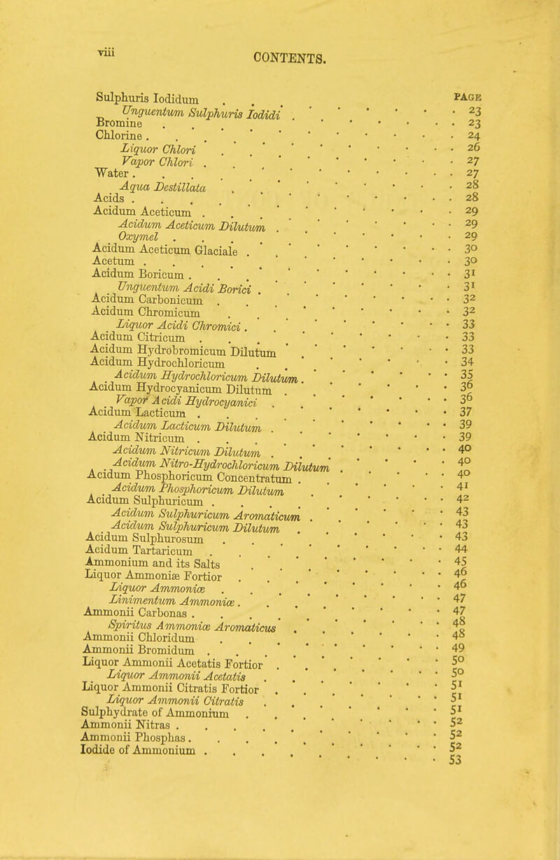 Sulphuris lodidum Unguentvm Sulphuris lodidi JDromme PAGE Chlorine. . . Liquor Chlori . , ' Vapor Chlori . Water. Aqua Destillata Acids Acidum Aceticmn . Acidum Aceticum Dilukm Oxymel . . . _ Acidum Aceticum Glaciale Acetum .... Acidum Boricum . Unguentum Acidi Borici . Acidum Carbonicum . Acidum Chromicum Liquor Acidi Ghromici. Acidum Citi-icum .... Acidum Hydrobromicum DUutum Acidum HydrocHoricum Acidum HydrocUoricvm hilutvm Acidum Hydrocyanicum DUutum Vapor Addi Eydrocyanici . Acidum Lacticum .... Acidum Lacticum Lilutum . Acidum Nitricum .... Acidum Nitricwm Bilutvm . Acidum Nitro-Hydrochloricum Dilutvm Acidum Phosphoricum Concentratum Acidum Phosphoricum Lilutum Acidum Sulphuricum .... Acidum Sulphuricum Armnaticum Acidum Sulphuricum Lilutum Acidum Sulphurosum Acidum Tartaricum Ammonium and its Salts Liquor Ammonise Fortior Liquor Ammonice Linimentum Ammonice. Ammonii Carbonas . Spiritus Ammonice Aromaticus Ammonii Chloridum Ammonii Bromidum . Liquor_ Ammonii Acetatis Fortior Liquor Ammonii Acetatis Liquor Ammonii Citratis Fortior Liquor Ammonii Citratis Sulpbydrate of Ammonium Ammonii Nitras . Ammonii Phosplias. Iodide of Ammonium . 23 23 24 26 27 27 28 28 29 29 29 30 30 31 31 32 32 33 33 33 34 35 36 36 37 39 39 40 40 40 41 42 43 43 43 44 45 46 46 47 47 48 48 49 50 50 51 51 51 52 52 52 53