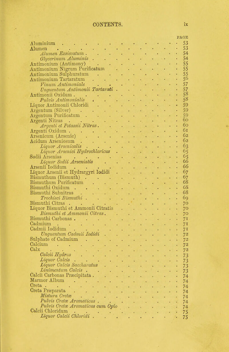 PAGE Alnminium 53 Alumen 53 Alumen Exsiccatum 54 Glycennum Ahominis 54 Antimonmm (Antimony) 55 Aatimoninm Nigrum Purificatum 55 Antimonium Sulphm-atum 55 Antimonium Tartaratum 5^ Vinum Antimoniale 57 Vnguentum Antimonii Tartarati 57 Antimonii Oxidum 5^ Pulvis Antimonialis 5^ Liquor Antimonii CMoridi 59 Argentum (Silver) 59 Argentum Piu'ificatum 59 Argenti Nitras 6o Argcnti ct Potassii Nitras 6o Argenti Oxidum , . . 6i Arsenicum (Arsenic) 62 Acidum Arseniosum 62 Liquor Arscnicalis 63 Liquor Arsenici Hydrochloricm 65 Sodii Ai'senias 65 Liquor Sodii Arseniatis 66 Axsenii lodidum .......... 66 Liquor Arsenii et Hydrargyri lodidi 67 Bismuthum (Bismuth) 67 Bismuthum Purificatum 68 BismutM Oxidum 68 Bismuthi Subnitras 68 Trochisci Bismuthi 69 Bismuthi Citras 7° Liquor Bismuthi et Ammonii Citratis 70 Bismuthi et Ammonii Citras 70 Bismuthi Carbonas 71 Cadmium 71 Cadmii lodidum 71 Ungucntum Cadmii lodidi 72 Sulphate of Cadmium 72 Calcium 72 Calx 72 Calcii Hydras 73 lAqmr Calais 73 Liquor Calais Saccharaivs ....... 73 Linimcntum Calais 73 Calcii Carbonas Pracipitata 74 Marmor Album 74 Creta 74 Creta Prasparata 74 Mistura Crdce 74 Pulvis Crelce Aromalicus 74 Pulvis Cretce Aromalicus cum Opio . . . . -74 Calcii Chloridum . . . . ' 75 Liquor Calcii Chloridi 75