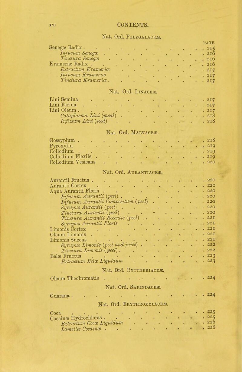 Nat, Ord. POLYGALACKiS. I'AOE Senegae Radix 215 Jnfusum Senegce 216 Tinctura Senegce 216 Kramerise Radix , .216 Uxtractum Kramerice 217 Infiisum Kramerice 217 Tinctura Kramerice. . . . . • . ,.217 Nat. Ord. Linaoejs. Lini Semina 217 Lini Farina 217 Lini Oleum 217 Cataplasma Lini (meal) . . . . . . . . 218 Infusum Lini {seed) 218 Nat. Ord. Malvace^. Gossypium 218 Pyroxylin 219 Collodium 219 Collodium Flexile 219 Collodium Vesicans 220 Nat. Ord. AuEANTiACEffl. Aurantii Fructus 220 Aurantii Cortex 220 Aqua Aurantii Floris .... .... 220 Infusum Aurantii {peel) . . 220 Infusum Aurantii Compositum (peel) 220 Syrupus Aurantii {peel) 220 Tinctura Auramtii (peel) ....... 220 Tinctura Aurantii Recentis {peel) 221 Syrup^is Aurantii Floris 221 Limonis Cortex 221 Oleum Limonis 221 Limonis Succus 221 Synopu^ Limonis {peel and juice) 222 Tinctura Limonis {peel) 222 Belffi Fructus 223 Extractvm Selce Liquidum 223 Nat. Ord. Btttneriace^. Oleum Theobromatis • • 224 Nat. Ord. SAPiNDACEis. Guarana 224 Nat. Ord. Ekythroxylaoe^. Coca Cocaince Hydrocliloras 225 Extractum Cocce Liquidum 226 Lamellce Cocaince 226