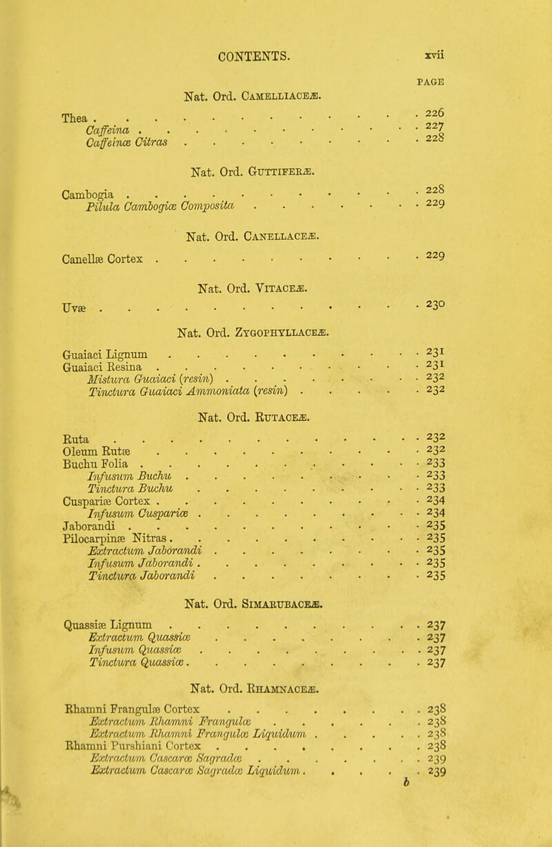 PAGE Nat. Ord. Camelliaoeji. Thea 226 Caffdtia 227 CafeiTue Citras 220 Nat. Ord. Gijttifek^. Camtogia Pilula Cambogice Gompositco 229 Nat. Ord. Canellace^. Canellse Cortex 229 Nat. Ord. Vitacksj. Uvffi 230 Nat. Ord. Ztgophyllaoe^. Guaiaci Lignum 231 Guaiaci Resina 231 Ilishcra Guaiaci {resin) 232 Tinotura Guaiaci Ammoniata {resin) 232 Nat. Ord. Rutaoe^. Euta 232 Oleum Eutce 232 Buchu Folia , 233 Infusum Buchu 233 Tiiictura Buchu 233 Cusparise Cortex 234 Infusum Cusparice 234 Jaborandi 235 Pilocarpinse Nitras 235 Bxtractum Jaborandi 235 Infusum Jaborandi 235 Tindura Jaborandi 235 Nat. Ord. SiMAEUBACEa}. Quassise Lignum 237 Extractum QuMssice 237 Infusum Quassice 237 Tinctura Quassioe 237 Nat. Ord. EHAMKACRffl. Rhamni Frangulae Cortex 238 Extractum Rliamni Frangulai 238 Extractum Rhamni Franguloo Idquidum . .... 238 Rhamni Purshiani Cortex 238 Extractum Cascaroi Sagradce ....... 239 Extractum Cascarm Sagradx Liquidum 239 b