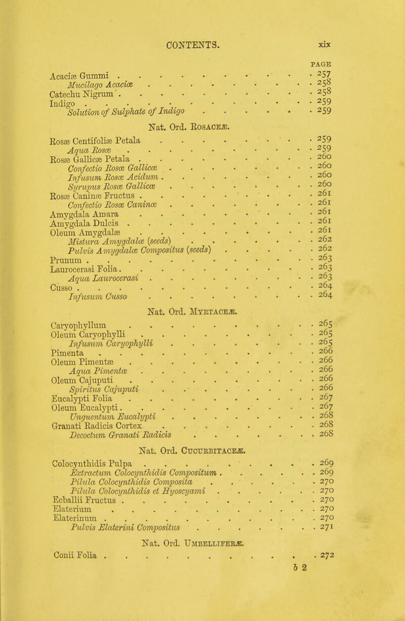 PAGE Acacise Gummi • • ^57 3IiKilago AcacicB 255 Catechu Nigrum ■ 258 Indigo 259 Solution of Sulphate of Indigo 259 Nat. Ord. Rosaore. Rosse Centifolise Petala 259 Aqua Eoscc 259 Ros£e Gallicse Petala 260 Confedio Roses, Gallicce 260 Inftisum Eosce Acidum 260 Sijrupus Eosce Gallicce 260 Rosffi Caninre Fructus • • • ' Confedio Eosm Caninoi 261 Amygdala Amara ■ • • 261 Amygdala Dulcis 261 Oleum Amygdalae 261 Mistura Amygdalos {seeds) 262 Pulvis Amygdalce Compositus {seeds) 262 Prunum .... 263 Laurocerasi Folia 203 AqxM Laurocerasi 263 Cusso 264 Infusum Cusso 264 Nat. Ord. MYETACEiB. Cavyopliyllum 265 Oleum Caryophylli 265 Infusum Caryophylli 265 Pimenta 266 Oleum Pimentffi 266 AqvM Pimento; 266 Oleum Cajuputi 266 Spiritus Cajiiputi 266 Eucalypti Folia 267 Oleum Eucalj'pti • • -267 Unguentum Eucalypti 268 Granati Radicis Cortex 268 Decoctum Granxnii Eadicis 268 Nat. Ord. Cttoukbitaces. Colocyntliidis Pulpa . . .269 Extradum Colocynthidis Compositum 269 Pilula Colocynthidis Composita . . . . . • 270 Pilula Colocynthidis d Hyoscyami 270 Ecballii Fructus 270 Elaterium 270 Elateriunm 270 Pulvis Elaterini Compositus 271 Nat. Ord. UMBELLIFEKiB. Conii Folia 272 h 2