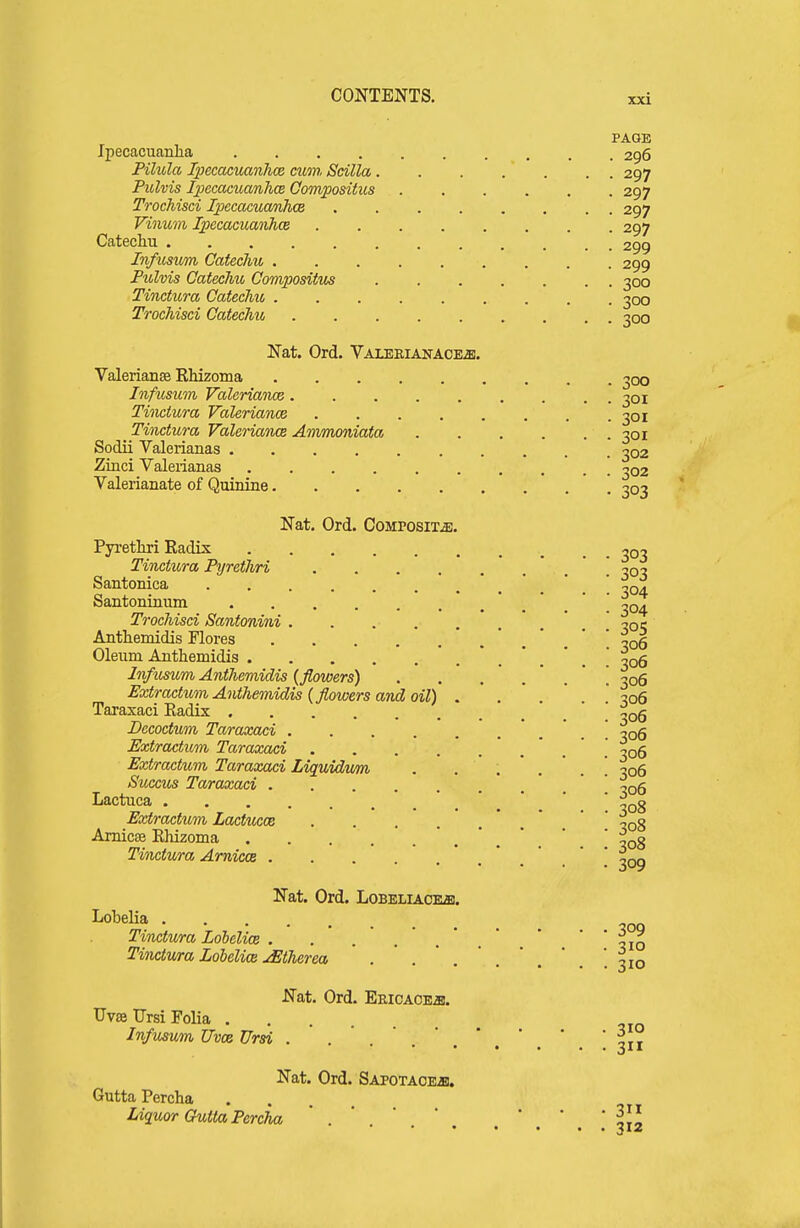 XXI PAGE Ipecacuanha 296 Pilula TpecacvMiihce cum Sdlla. . . . . . . 297 Pulvis Ipecacuanhce Compositus 297 Trochisci IpecacuwnhcB ........ 297 Vinum Ipecacuanhce 297 Catechu 299 Infusum Catechu 299 Pulvis Catechu, Corrvpositus 300 Tinctura Catechu, 300 Trochisci Catechu 300 Nat. Ord. Valeeiaitace^. Valerianse Rhizoma 300 Infusum Valeriance ......... 301 Tiiiciura Valeriance 301 Tinctura Valeriana Ammoniata 301 Sodii Valerianas 302 Zinci Valerianas 102 Valerianate of Quinine 303 Nat, Ord. Composite. Pyrethri Radix 30, Tinctura Pyrethri ^o? Santonica ' . ' . ' -xqa. Santoninum .*.*. 304 Trochisci Santonini ^oi; Anthemidis Flores 306 Oleum Anthemidis 306 Infusum Anthemidis {flowers) ' \ 306 Extractum Anthemidis {flowers and oil) . . . * .  306 Taraxaci Radix '  Decoctum Taraxaci . . 306 Extractiom Taraxaci 306 Extractum Taraxaci Liquidum . -06 Succu^ Taraxaci  ' Lactuca ' ^08 Extractum Lactucce * .  ' ^Qg Amicse Rhizoma . . . ....... 308 Tinctura Arnicce *.*.'.*.* 309 Nat. Ord. Lobeliaceb. Lobelia Tinctura Loielice . ,10 Tinctv/ra Lobelia jEtherea . ' . ' . ' . ' .  , '.310 Nat. Ord. EEicACEai. Uvse Ursi Folia Infusum Uvce Ursi . Nat. Ord. SAPOTAOEai. Gutta Percha Liquor Guttapercha . ' ' ' ' ' ' \\\