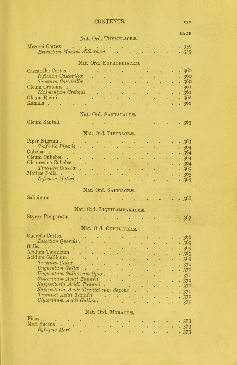PAGE Nat. Ord. THYMBLACEm Mezerei Cortex 359 Extmdum Mezerei ^thereum 359 Nat. Ord. Ettphoebiace^. Cascarillse Cortex 360 Infxmim Cascarillce 360 Tinctura Cascarillce 360 Oleum Cvotonis 361 Linimentum Crotmiis 361 Oleum Ricini 362 Kamala 362 Na,t. Ord. Santalace^, Oleum Santali 363 Nat. Ord. Pipekace-s. Piper Nigrum 363 Confectio Piperis 364 Cubeba 364 Oleum Cubebae 364 Oleo-resina Cubebae 364 Ti7ictura Cubebce 365 Maticse Folia 365 Infusum Matica3 365 Nat. Ord. SALicAOEiB. Salicinum 366 Nat. Ord. Liquidambaeacb^. Styrax Preeparatus • . . . 367 Nat. Ord. CupuLiFEKa!, Querciifi Cortex 368 Decoctum QuercHs 369 Galla 369 Acidum Tannicum 369 Acidum Gallicum 369 Tinctura Galloe . . .371 Unguentiim Galloe 371 Unguentum, Galla: cum 62310 371 Glycerinum Acidi Tannici . . . . . . . 371 Siq}230sito7ia Acidi Tannici 371 Suppositoria Acidi Tannici cum Sapone 371 Trochisci Acidi Tannici 371 Glycerinum Acidi Gallici *, . ! 371 Nat. Ord. MoEAOEiB. Ficus Mori Succus ^7^ Syrupus Mori. . . , .'..'.*! 373