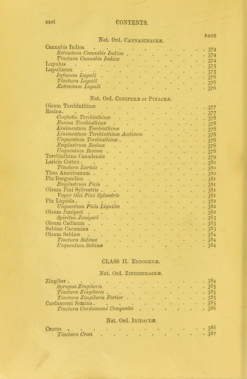 PAGE Nat. Ord. Cannabinace^. ■ Cannabis Indica ^74 Extradiom Cannabis Indicce 374 Tinctura CannMbis Indicce 374 Lupulus . . . . . Lupulinum . . . \ 27j Infusum LupuU 2^5 Tinctura Zupuli . , , 2^5 Extractiom LupuU 376 Nat, Ord. CoNiFEKiE or Pikace^. Oleum Terebintliinse 377 Eesina 377 Confcctio Terebinthince 378 Emma Terebinthince . . 378 Linimentum Terebinthince 378 Linimentum Terebinthince Aceticum 378 Unguentwn Terebinthince. . 378 Emplastnom Resince . .378 Unguentum Besince . . . 378 Terebinthiua Canadensis 379 Laricis Cortex . . 380 Tinctura Laricis . . . . . . . . . 380 Tlius Americanum 380 Fix Burgundica . .381 Enviilastrum Fids 381 Oleum Pini Sylvestris 381 Vapor Olei Pini Sylvestris 381 Pix Liquida 382 U7iguentum Picis lAquidce 382 Oleum Juniperi 382 Spiritus Juniperi . . . 383 Oleum Cadinum 383 Sabinse Cacumina 383 Oleum Sabinse . . . . 384 Tinctura Sabince . . 384 Unguentum iSabince • . • • 384 CLASS II. Endogen^. Nat. Ord. Zingibekaoe^. Zingiber 384 Syrupus Zingiberis . . .' 3^5 Tinctura Zingiberis . . 3^5 Tinctura Zingiberis Fortior 385 Cardamomi Semina 385 Tinctura Cardamomi Composita . . . . . . 386 Nat. Ord. Iiudace^. Crocus Tinctura Croat • • 3^7
