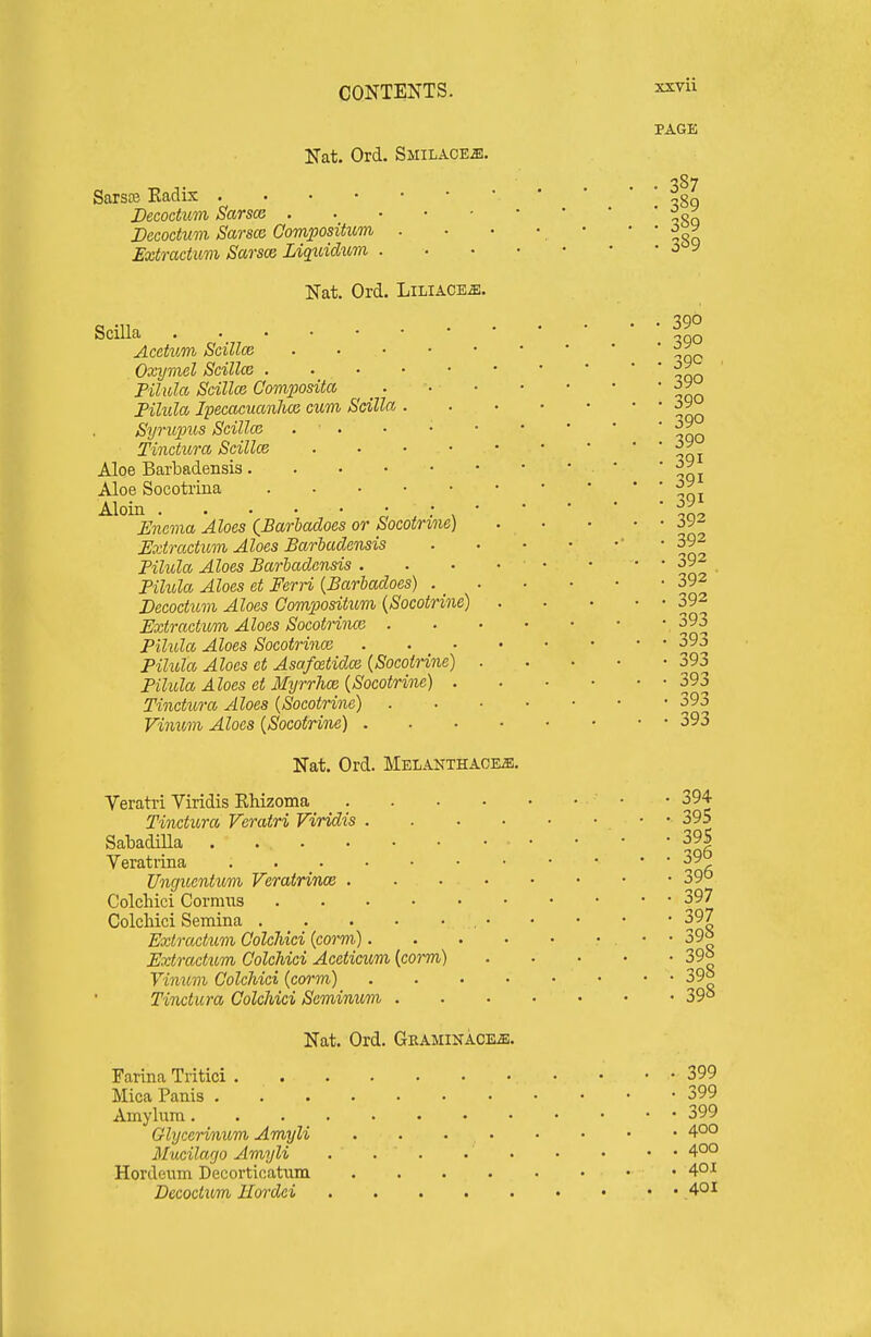 Nat. Ord. Smilace^. xxvu PAGE Sarsce Kaclix . . • • Decodum Sarsce . Decoctum Sarsce Compositum Extracium Sarsce Liquidtim . Nat. Ord. Liliace^. Scilla Acetum ScillcB . . • • Oxymel Scillce . . . • Filula Scillce Comxiosita Pihda Ipecacucmlioi cum Scilla . Syrtqms ScillcB . • . Tindura Scillce Aloe Barbadensis.... Aloe Socotrina . . . • Aloin r', s : ^ ' Enevia Aloes {Barhadoes or Socotrine) Extractum Aloes Barbadensis Pilula Aloes Bariadonsis . Pilula Aloes et Ferri {Barhadoes) . _ Decoctum Aloes ComiJositum (Socotrine) Extractum Aloes Socotrinm . Pilula Aloes Socotrince Pilula Aloes ct AsafoetidcB {Socotrine) Pilula Aloes et MyrrTice (Socotrine) . Tinctura Aloes (Socotrine) Vimim Aloes (Socotrine) . Nat. Ord. Melanthace^. Veratri Viridis Khizoma . Tinctura Veratri Viridis .... Sabadilla Veratiina . . _ . JJnguentum Veratrince .... Colcliici Cormias Colcliici Semina . _ . . . • , • Extractum Colcliici (corm).... Extractum Golchici Aceticum (corm) Vinum ColcMci (corm) .... Tinctura Colcliici Scminum . . 387 . 389 . 389 . 389 390 390 39c 390 390 390 390 391 391 391 392 392 392 392 392 393 393 393 393 393 393 394 395 39S 396 396 397 397 398 398 398 398 Nat. Ord. GRAMINACEiE. Farina Tritici • • ■ * 399 Mica Panis 399 Amylura 399 Glycerimim Amyli 400 Mucilarjo Amyli . . . 4°° Hordeiim Decortioatiim 40l Decoctum Hordei 40i