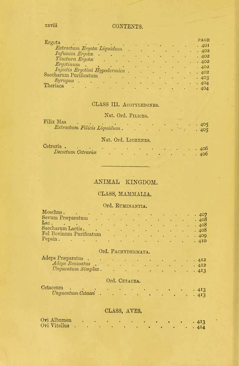 xrviii Ergota JSxtrachom Ergotca Idquidwn InfiLsum Ergotce . Tinctura Ergotce Ergotimmi . , . . Injectio Ergotini Eypodcrmica Saccharam Purificatum Syno^ms .... Tlieriaca ... CLASS III. ACOTYLEDONES. Nat. Ord. Filices, Filix Mas Extractum Filicis Liquidum. . . . Nat. Ord. Lichenes. Cetraria Decoctum Cetrarioe .... ANIMAL KINGDOM. CLASS, MAMMALIA. Ord. RUMKTANTIA. Moschus Sevum Prasparatum Lac Saccliarum Lactis Fel Bovinum Pui-ificatmn .... Pepsin Ord. Pachydermata. Adeps Prseparatus Ad.cps Benzoatiis Unguentum Simplex Ord. Cetaoea. Cetaceum Unguentuvi Cetacei CLASS, AVES. Ovi Albumen OviVitellus