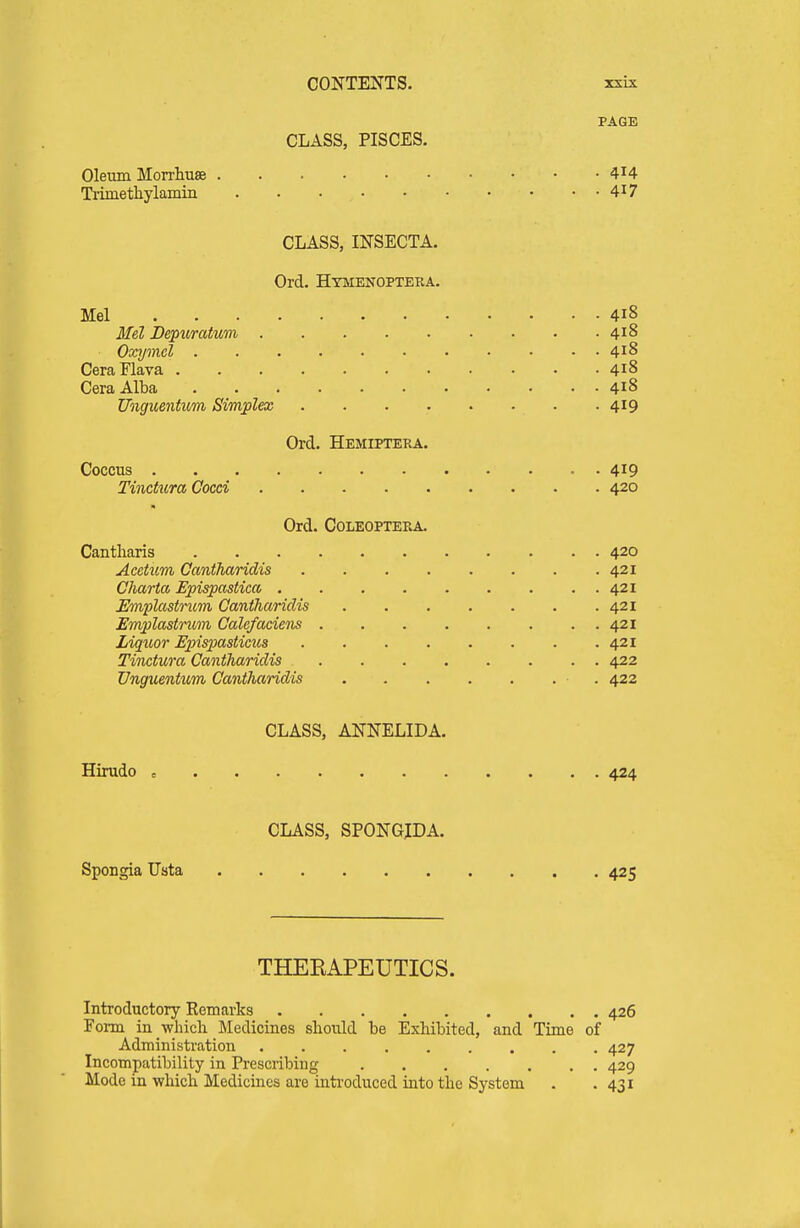 PAGE CLASS, PISCES. Oleum Morrliuse 4^4 Trimethylamin 4^7 CLASS, INSECTA. Ord. Hymenopteba. Mel 418 Mel Depuratum 418 Oxymcl 418 CeraFlava 418 Cera Alba 418 Unguentvm Simplex . 419 Orel. Hemiptera. Coccus 419 Tinctura Cocci 420 Ord. Coleopteea. Cantliaris 420 Acetum Cantharidis 421 Charta Epispastica 421 Emplastrum Cantharidis 421 Emplastncm Calefaciens 421 Liquor Epispastictts 421 Tinctura Cantharidis 422 Unguentum Cantharidis • . 422 CLASS, ANNELIDA. Hirudo , 424 CLASS, SPONGJDA. Spongia Usta 425 THEEAPEUTICS. Introductory Remarks 426 Form in -whicli Medicines should be Exhibited, and Time of Administration 427 Incompatibility in Prescribing 429 Mode in which Medicines are introduced into the System . .431